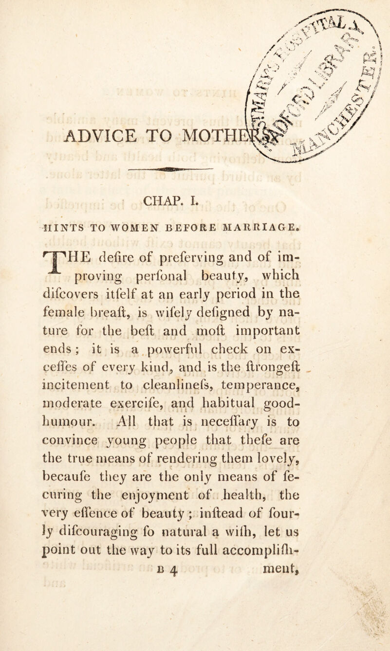 CHAP* L HINTS TO WOMEN BEFORE MARRIAGE® rIPHE deiire of preferving and of im- proving perfonal beauty, which difcovers itfelf at an early period in the female breaft, is wifely defigned by na« ture for the beft and mod important ends; it is a powerful check on ex- ceffes of every kind, and is the ftrongeft incitement to cleanlinefs, temperance, moderate exercife, and habitual good- humour* All that is neceffary is to convince young people that thefe are the true means of rendering them lovely, becaufe they are the only means of fe« curing the enjoyment of health, the very effence of beauty; inftead of four- ly difcouraging fo natural a wifh, let us point out the way to its full accomplifh- b 4 meat.