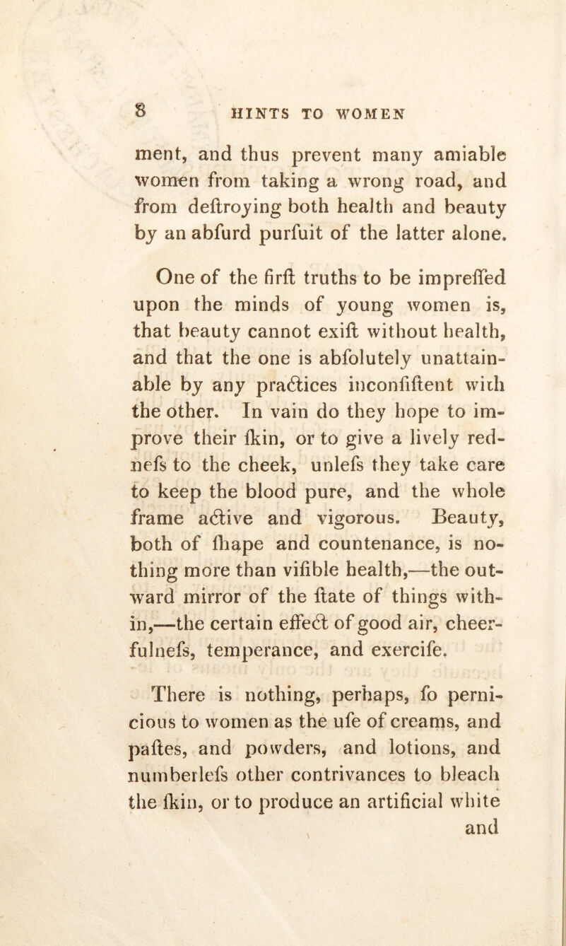 merit* and thus prevent many amiable women from taking a wrong road, and from deftroying both health and beauty by an abfurd purfuit of the latter alone. One of the firft truths to be impreffed upon the minds of young women is* that beauty cannot exift without health, and that the one is abfolutely unattain- able by any practices inconfiftent with the other. In vain do they hope to im- prove their fkin, or to give a lively red- nefs to the cheek, unlefs they take care to keep the blood pure, and the whole frame adtive and vigorous. Beauty, both of fhape and countenance, is no- thing more than vifibie health,—the out- ward mirror of the ftate of things with- in,—the certain effedt of good air, cheer- ful nefs, temperance, and exercife. There is nothing, perhaps, fo perni- cious to women as the ufe of creams, and paftes, and powders, and lotions, and numberlefs other contrivances to bleach the Ikin, or to produce an artificial white and