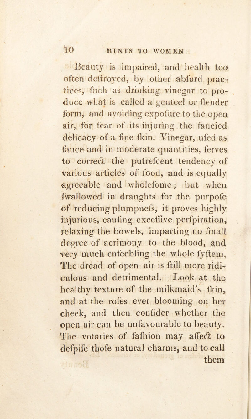 Beauty is impaired, and health too often deftroyed, by other ahfurd prac- tices, fuch as drinking vinegar to pro- duce what is called a genteel or flender form, and avoiding expofure to the open air, for fear of its injuring the fancied delicacy of a fine fkin. Vinegar, ufed as fauce and in moderate quantities, ferves to correct the putrefcent tendency of various articles of food, and is equally agreeable and wholefome; but when fwallowed in draughts for the purpofe of reducing plumpoefs, it proves highly injurious, canting exceffive perfpiration, relaxing the bowels, imparting no fmall degree of acrimony to the blood, and very much enfeebling the whole fyftem, The dread of open air is ftill more ridi- culous and detrimental. Look at the healthy texture of the milkmaid's fkin, and at the rofes ever blooming on her cheek, and then confider whether the open air can be unfavourable to beauty. The votaries of fafliion may affecT to clefpife thofe natural charms5 and to call them