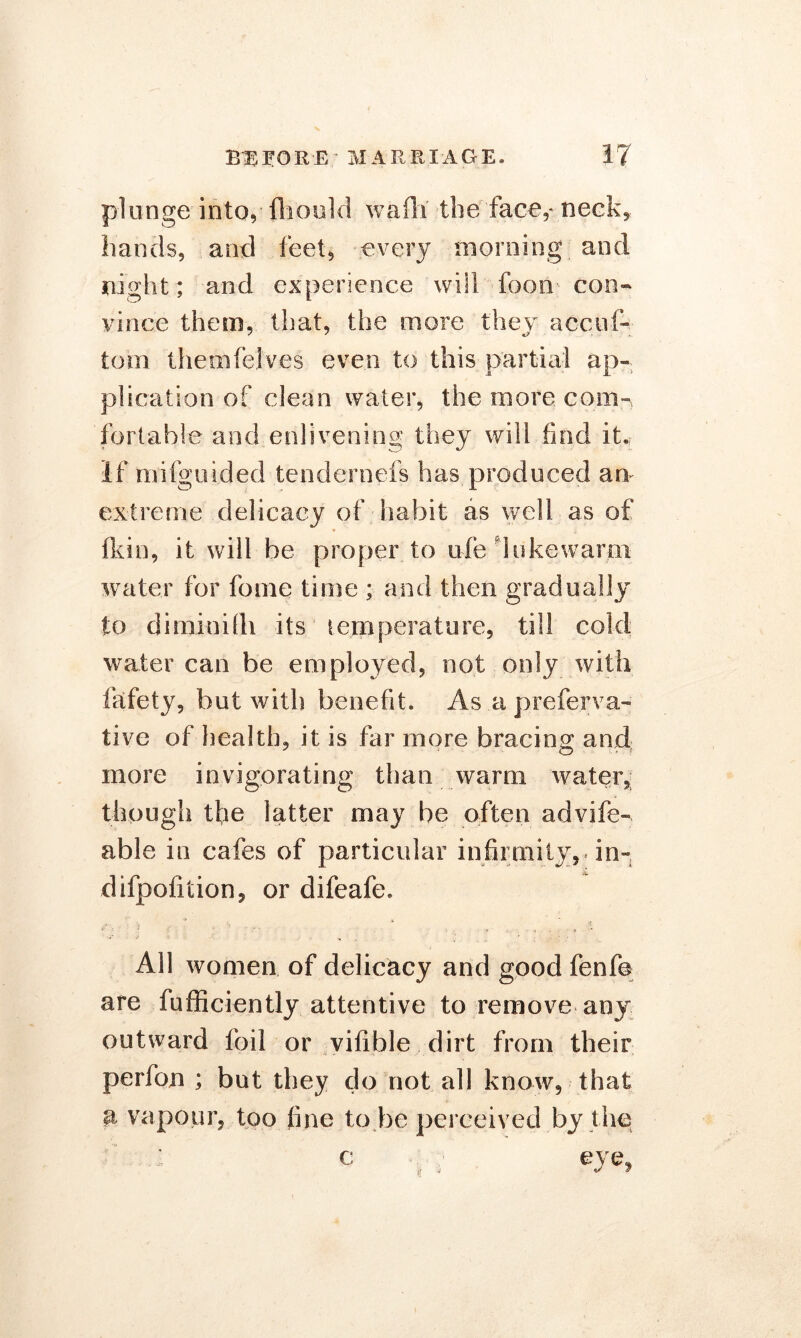 plunge into, fhould wafh the face,* neck, hands, and feet, every morning and night; and experience will foon con- vince them, that, the more they acciil- tom them (elves even to this partial ap- plication of dean water, the more com- fortable and enlivening they will find it,; If mi (gu ided tendernefs has produced an extreme delicacy of habit as well as of fkin, it will be proper to ufe lukewarm water for lb me time ; and then gradually to diminifh its temperature, till cold water can be employed, not only with fafety, but with benefit. As a preferva- tive of health, it is far more bracing and more invigorating than warm water, though the latter may be often advife- able in cafes of particular infirmity,* in- difpoliiion, or difeafe. All women of delicacy and good fenfe are fufficiently attentive to remove any outward foil or vifible dirt from their perfon ; but they do not all know, that a vapour, too fine to be perceived by the c : ; eye,