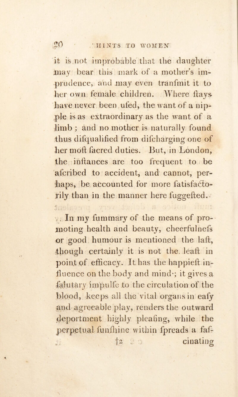 it is,not improbable that the daughter may bear this mark of a mother’s im- prudence. and may even tranfmit it to her own female children. Where flays- have never been ufed, the want of a nip- ple is as extraordinary as the want of a limb ; and no mother is naturally found thus difqualified from difcharging one of her moft facred duties. But, in London, the inftances are too frequent to be afcribed to accident, and cannot, per- haps, be accounted for more fatisfadto- rily than in the manner here fuggefted. v t In my fummary of the means of pro-' looting health and beauty, cheerfulnefs or good humour is mentioned the laft, rthough certainly it is not the. leaft in point of efficacy. It has the happieft in- fluence on the body and mind’; it gives a falutary impulfe to the circulation of the blood, keeps all the vital organs in eafy and agreeable play, renders the outward deportment highly pleating, while the perpetual funihine within fpreads a faf- fs e cinating