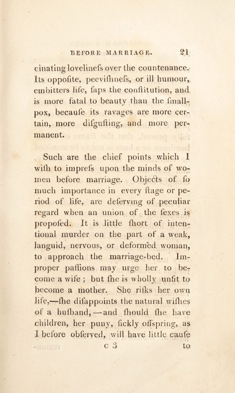 cinating lovelinefs over the countenance. Its oppofite, peevifhnefs, or ill humour, embitters life, faps the conftitution, and is more fatal to beauty than the fmall- pox, becaufe its ravages are more cer- tain, more difgufting, and more per- manent. Such are the chief points which I willi to imprefs upon the minds of wo- men before marriage. Objects of fo much importance in every ftage or pe- riod of life, are defervmg of peculiar regard when an union of the fexes is propofed. It is little ftioft of inten- tional murder on the part of a weak, languid, nervous, or deformed woman, to approach the marriage-bed. Im- proper paffions may urge her to be- come a wife ; but Ihe is wholly unfit to become a mother. She rifks her own life,—fhe difappoints the natural willies of a hulband,—and fhould die have children, her puny, fickly offspring, as I before obferved, will have little caufe c 3 to.