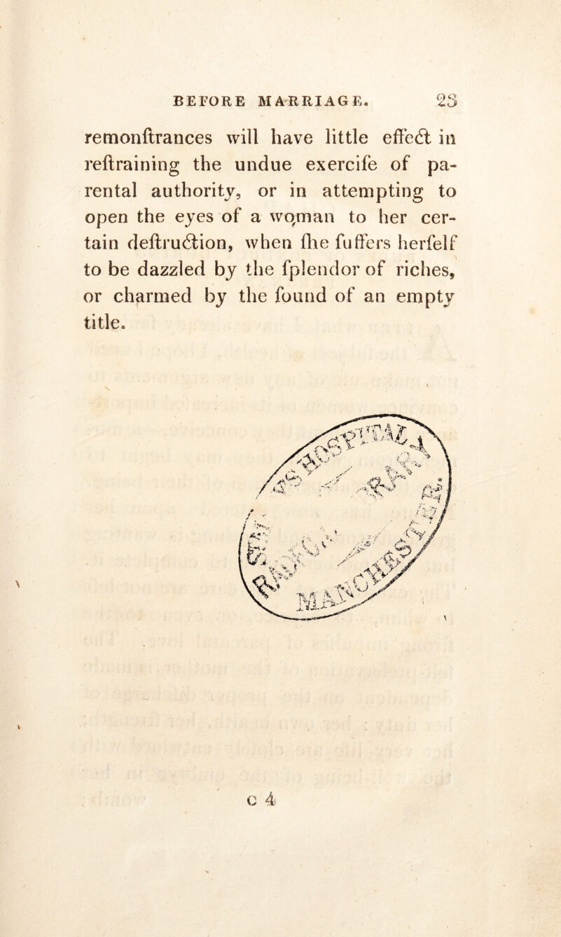 remonftrances will have little effedt in reftraining the undue exercife of pa- rental authority, or in attempting to open the eyes of a wqman to her cer- tain deftruifion, when die fuffers herfelf to be dazzled by the fplendor of riches* or charmed by the found of an empty title. * c 4