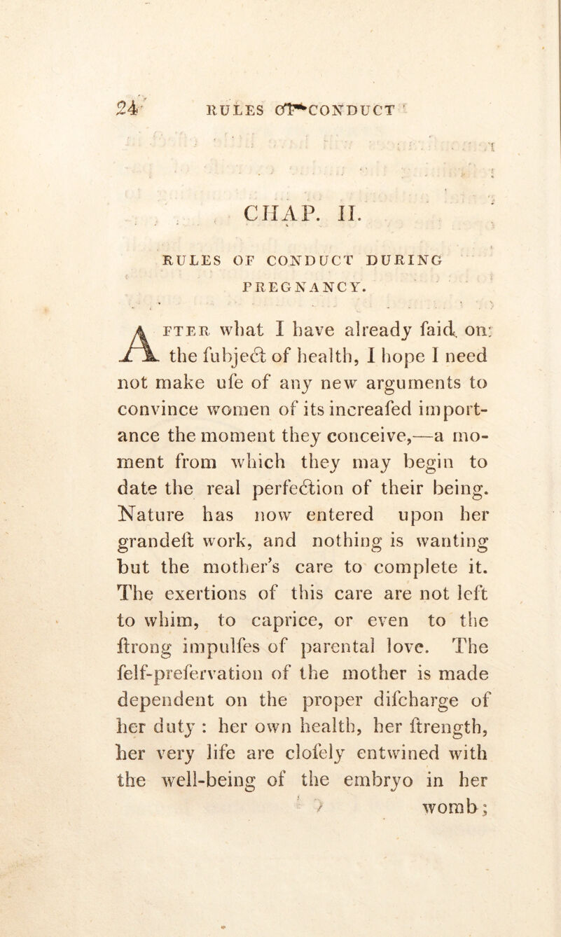 24- RULES GHl^CONDUCT 1 CHAP. II. RULES OF CONDUCT DURING PREGNANCY. fter what I have already faid. on: JTjL the fubjeCI; of health, I hope I need not make ufe of any new arguments to convince women of itsincreafed import- ance the moment they conceive,—a mo- ment from which they may begin to date the real perfection of their being. Nature has now entered upon her grandelt work, and nothing is wanting but the mother’s care to complete it. The exertions of this care are not left to whim, to caprice, or even to the ftrong impulfes of parental love. The felf-prefervation of the mother is made dependent on the proper difcharge of her duty : her own health, her ftrength, her very life are clofely entwined with the well-being of the embryo in her / womb;