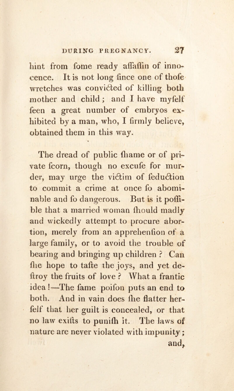 hint from lb me ready aflaffin of inno- cence. It is not long fince one of thofe wretches was convicted of killing both mother and child ; and I have myfelf feen a great number of embryos ex- hibited by a man, who, I firmly believe, obtained them in this way. % The dread of public fhame or of pri- vate fcorn, though no excufe for mur- der, may urge the vibtim of fedu6tion to commit a crime at once fo abomi- nable and fo dangerous. But is it pofll- ble that a married woman fhould madly and wickedly attempt to procure abor- tion, merely from an apprehenfion of a large family, or to avoid the trouble of bearing and bringing up children ? Can flie hope to tafte the joys, and yet de- ftroy the fruits of love ? What a frantic idea!—The fame poifon puts an end to both. And in vain does Ihe flatter her- felf that her guilt is concealed, or that no law exifts to punifli it. The laws of nature are never violated with impunity; and*