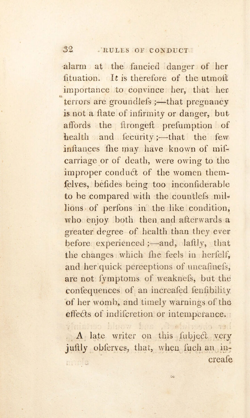 alarm at the fancied danger of her lituation. It is therefore of the utmott importance to convince her, that her i terrors are groundlefs ;—-that pregnancy is not a ftate of infirmity or danger, but affords the fir on gelt prefumption of health and fecurity;—that the few inftances fhe may have known of mif- carriage or of death, were owing to the improper conduct of the women them- felves, befides being too inconfiderable to be compared with the countlefs mil- lions of perfons in the like condition, who enjoy both then and afterwards a greater degree of health than they ever before experienced;—and, laltly, that the changes which flic feels in herfelf, and her quick perceptions of uneafinefs, are not fymptoins of weaknefs, but the confequenc.es of an increafed fenfibiJity of her womb, and timely warnings of the effects of indifcretion or intemperance. A late writer on this fubjecl very juftly obferves, that, when fuch an in- creafe