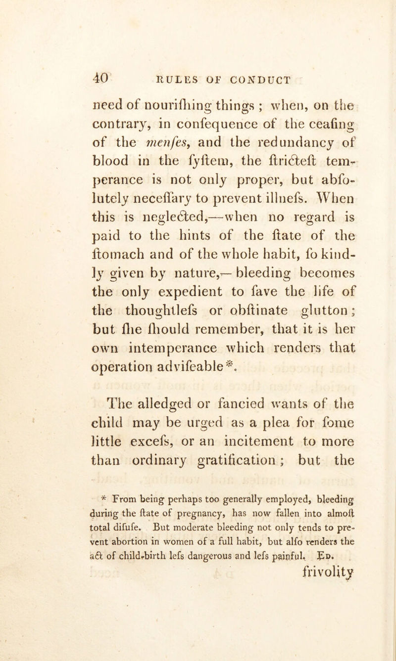 need of nourifhing things ; when, on the contrary, in confequence of the ceafing of the menfes, and the redundancy of blood in the fyftem, the ftri6tell tem- perance is not only proper, but abfo- lutely neceffary to prevent illnefs. When this is neglected,—when no regard is paid to the hints of the ftate of the ftomach and of the whole habit, fo kind- ly given by nature,— bleeding becomes the only expedient to fave the life of the thoughtlefs or obftinate glutton; but Hie fhould remember, that it is her own intemperance which renders that operation advifeable *. The alledged or fancied wants of the child may be urged as a plea for fame little excefs, or an incitement to more than ordinary gratification; but the * From being perhaps too generally employed, bleeding during the Hate of pregnancy, has now fallen into almoft total difufe. But moderate bleeding not only tends to pre- vent abortion in women of a full habit, but alfo renders the aft of child-birth lefs dangerous and lefs painful* Fd. frivolity
