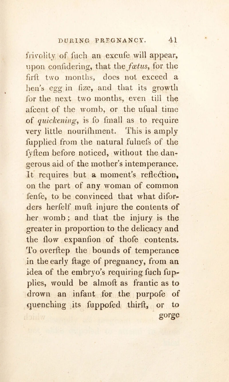 frivolity of filch an excufe will appear, upon confidering, that the foetus, for the firft two months, does not exceed a hens egg in lize, and that its growth for the next two months, even till the afcent of the womb, or the ufual time of quickening, is fo frnall as to require very little nourifhment. This is amply fupplied from the natural fulnefs of the lyfteni before noticed, without the dan- gerous aid of the mother’s intemperance. It requires but a moment’s reflection, on the part of any woman of common fenfe, to be convinced that what difor- ders herfelf muft injure the contents of her womb; and that the injury is the greater in proportion to the delicacy and the flow expanfion of thofe contents. To overftep the bounds of temperance in the early ftage of pregnancy, from an idea of the embryo’s requiring fuch fup^ plies, would be almoft as frantic as to drown an infant for the purpofe of quenching its fuppofed thirft, or to gorge