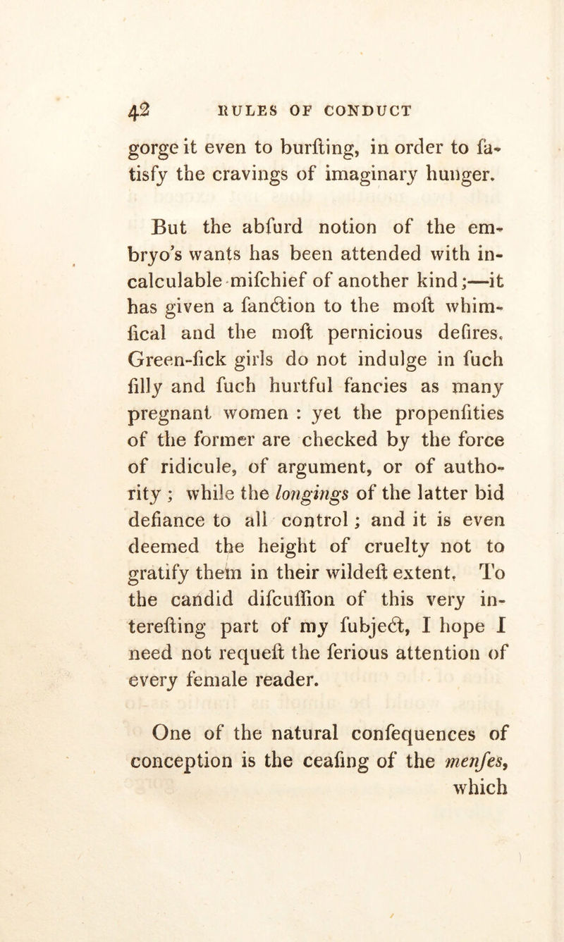 gorge it even to burfting, in order to fa- tisfy the cravings of imaginary hunger. But the abfurd notion of the em- bryo’s wants has been attended with in- calculable mifchief of another kind;—it has given a fandtion to the moft whim- fical and the moft pernicious defires, Green-fick girls do not indulge in fuch filly and fuch hurtful fancies as many pregnant women : yet the propenfities of the former are checked by the force of ridicule, of argument, or of autho- rity ; while the longings of the latter bid defiance to all control; and it is even deemed the height of cruelty not to gratify them in their wildeft extent. To the candid difcuffion of this very in- terefting part of my fubjedt, I hope I need not requeft the ferious attention of every female reader. One of the natural confequences of conception is the ceafing of the menfes, which