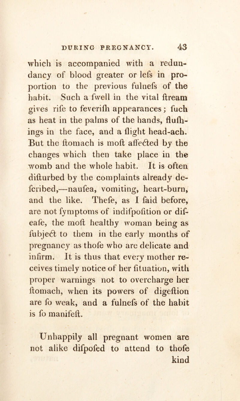 which is accompanied with a redun- dancy of blood greater or lefs in pro- portion to the previous fulnefs of the habit. Such a fwell in the vital ftream gives rife to feverifh appearances; fuch as heat in the palms of the hands, flufli- ings in the face, and a flight head-ach. But the ftomach is moil affected by the changes which then take place in the womb and the whole habit. It is often difturbed by the complaints already de- fcribed,—naufea, vomiting, heart-burn, and the like. Thefe, as I faid before, are not fymptoms of indifpofition or dif- eafe, the moft healthy woman being as lubjefl to them in the early months of pregnancy as thofe who are delicate and infirm. It is thus that every mother re- ceives timely notice of her fituation, with proper warnings not to overcharge her ftomach, when its powers of digeftion are fo weak, and a fulnefs of the habit is fo manifeft. Unhappily all pregnant women are not alike difpofed to attend to thofe kind