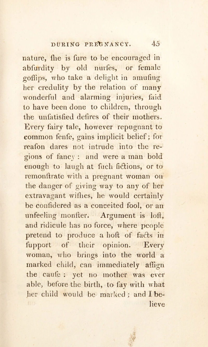 nature, llie is fare to be encouraged in abfurdity by old nurfes, or female gofiips, who take a delight in amufing her credulity by the relation of many wonderful and alarming injuries, faid to have been done to children, through the unfatisfied defires of their mothers. Every fairy tale, however repugnant to common fenfe, gains implicit belief; for reafon dares not intrude into the re- gions of fancv : and were a man bold enough to laugh at fuch fictions, or to remonftrate with a pregnant woman on the danger of giving way to any of her extravagant willies, he would certainly be conlidered as a conceited fool, or an unfeeling monitor. Argument is loft, and ridicule has no force, where people pretend to produce a hoft of facts in fupport of their opinion. Every woman, who brings into the world a marked child, can immediately allign the caufe : yet no mother was ever able, before the birth, to fay with w hat her child would be marked ; and I be- lieve