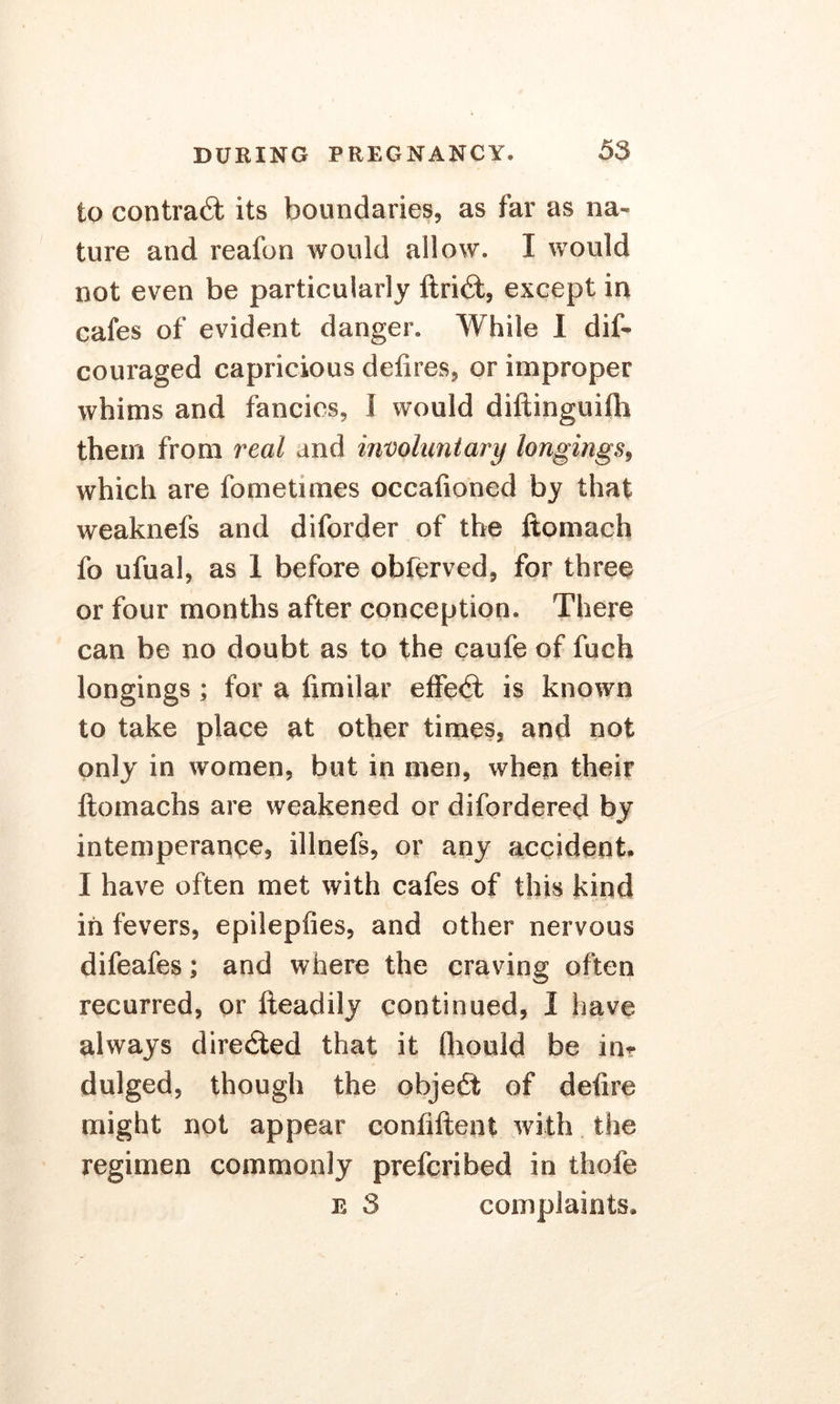to contract its boundaries, as far as na- ture and reafon would allow. I would not even be particularly ftrid, except in cafes of evident danger. While I dif- couraged capricious defires, or improper whims and fancies, I would diftinguifli them from real and involuntary longings, which are fometimes occafioned by that weaknefs and diforder of the ftomach fo ufual, as 1 before obferved, for three or four months after conception. There can be no doubt as to the caufe of fuch longings ; for a fimilar effed is known to take place at other times, and not only in women, but in men, when their ftomachs are weakened or difordered by intemperance, illnefs, or any accident. I have often met with cafes of this kind in fevers, epilepfies, and other nervous difeafes; and where the craving often recurred, or fteadily continued, I have always direded that it fliould be in? dulged, though the objed of defire might not appear confiftent with the regimen commonly prefcribed in thofe e 3 complaints.