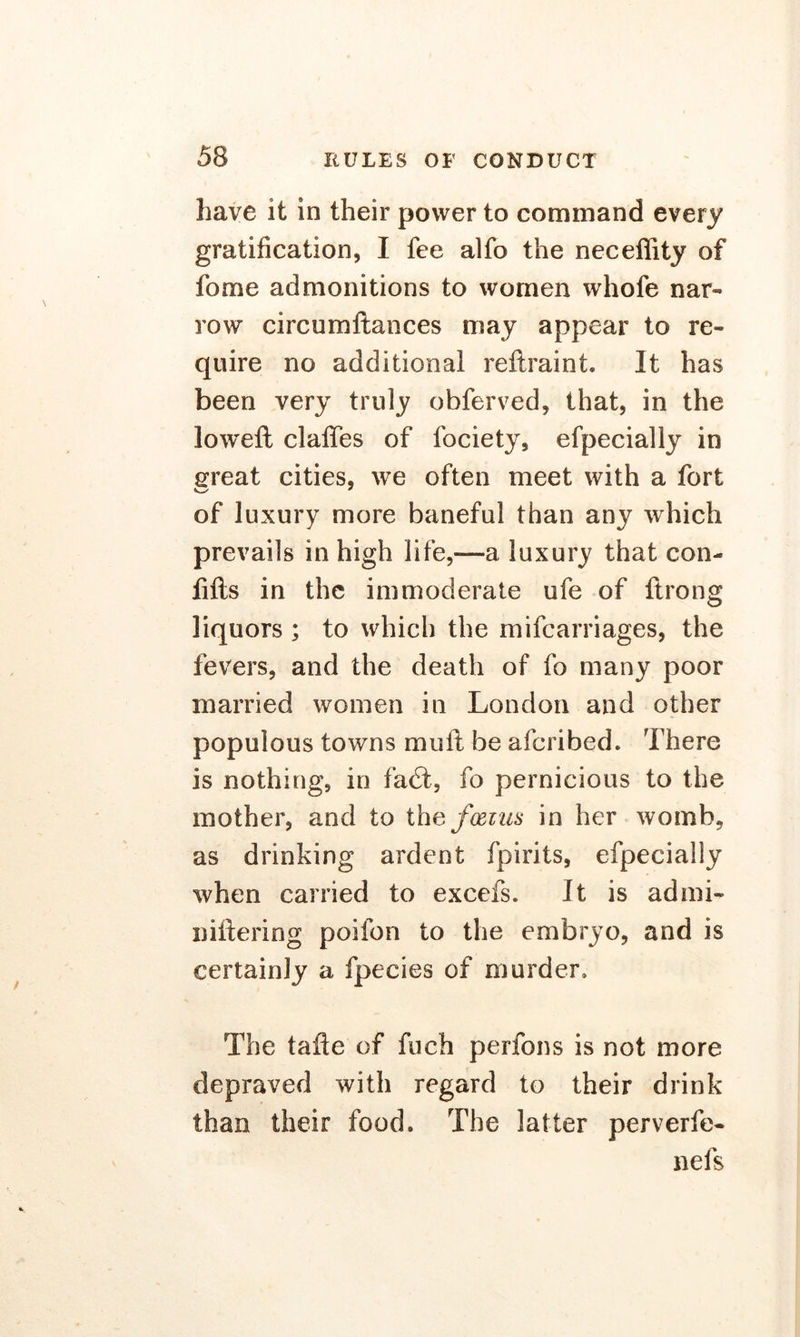 have it in their power to command every gratification, I fee alfo the neceffity of fome admonitions to women whofe nar- row circumftances may appear to re- quire no additional reftraint. It has been very truly obferved, that, in the loweft claffes of fociety, efpecially in great cities, we often meet with a fort of luxury more baneful than any which prevails in high life,—a luxury that con- fifts in the immoderate ufe of ftrong liquors ; to which the mifcarriages, the fevers, and the death of fo many poor married women in London and other populous towns mull be afcribed. There is nothing, in fact, fo pernicious to the mother, and to the foetus in her womb, as drinking ardent fpirits, efpecially when carried to excefs. It is admi- niftering poifon to the embryo, and is certainly a fpecies of murder. The tafle of fuch perfons is not more depraved with regard to their drink than their food. The latter perverfe- nels