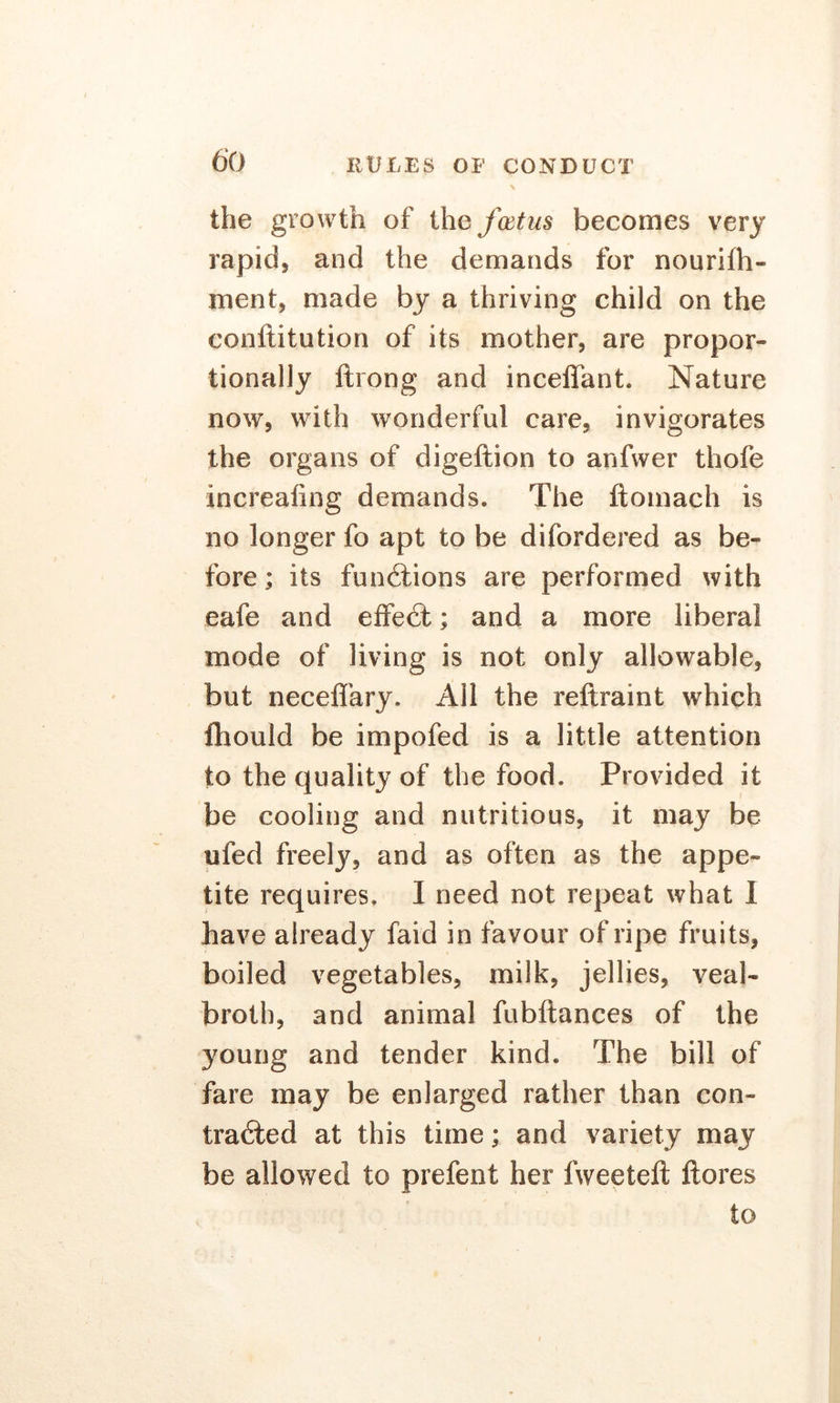the growth of the fcetus becomes very rapid, and the demands for nourifh- ment, made by a thriving child on the conftitution of its mother, are propor- tionally ftrong and inceffant. Nature now, with wonderful care, invigorates the organs of digeftion to anfwer thofe increafing demands. The ftomach is no longer fo apt to be difordered as be- fore ; its fun diions are performed with eafe and effedt; and a more liberal mode of living is not only allowable, but necefiary. All the reftraint which ftiould be impofed is a little attention to the quality of the food. Provided it be cooling and nutritious, it may be ufed freely, and as often as the appe- tite requires. I need not repeat what I have already faid in favour of ripe fruits, boiled vegetables, milk, jellies, veal- broth, and animal fubftances of the young and tender kind. The bill of fare may be enlarged rather than con- tracted at this time; and variety may be allowed to prefent her fweeteft ftores to