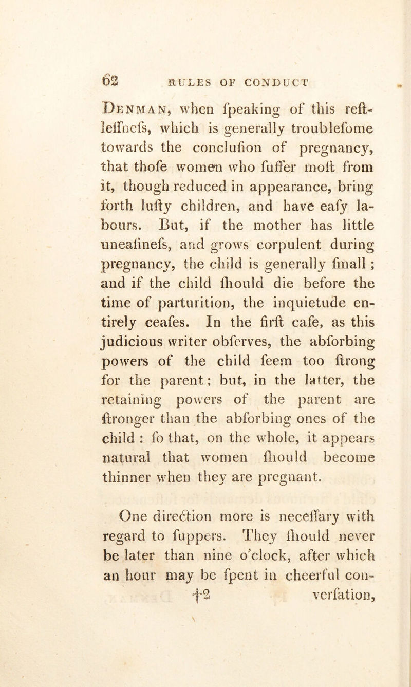 Denman, when fpeaking of this reft- lelfnefs, which is generally troublefome towards the conclufion of pregnancy, that thole women who falter moft from it, though reduced in appearance, bring forth lufty children, and have eafy la- bours. But, if the mother has little unealinefs, and grows corpulent during pregnancy, the child is generally fmall; and if the child ftiould die before the time of parturition, the inquietude en- tirely ceafes. In the firft cafe, as this judicious writer obfcrves, the abforbing powers of the child feem too ftrong for the parent; but, in the latter, the retaining powers of the parent are ftronger than the abforbing ones of the child : fo that, on the whole, it appears natural that women ftiould become thinner when they are pregnant. One direction more is necelfary with regard to fuppers. They ftiould never be later than nine o’clock, after which an hour may be fpent in cheerful con- f2 verfation,