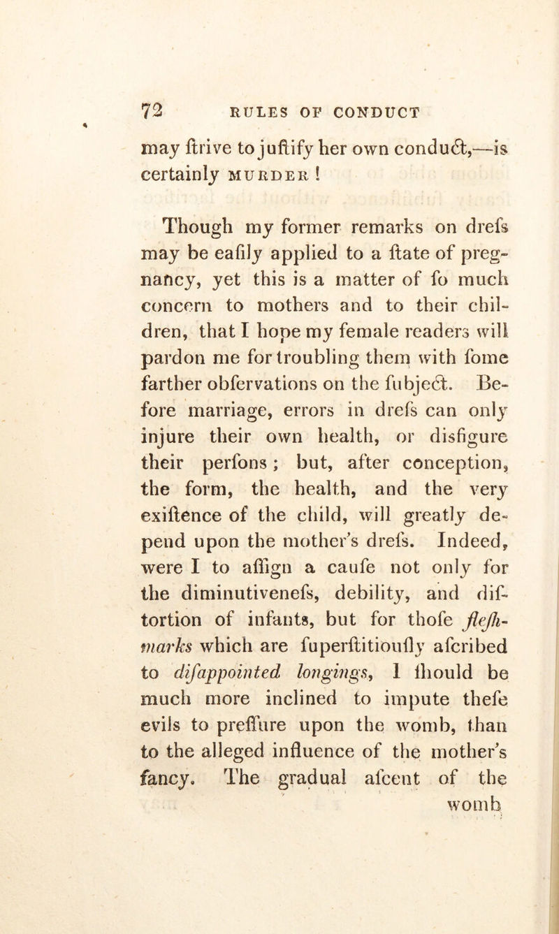 may ftrive to juftify her own conduct,—is certainly murder ! Though my former remarks on drefs may be eafily applied to a Hate of preg- nancy, yet this is a matter of fo much concern to mothers and to their chil- dren, that I hope my female readers will pardon me for troubling them with forne farther obfervations on the fubject. Be- fore marriage, errors in drefs can only injure their own health, or disfigure their perfons; but, after conception, the form, the health, and the very exillence of the child, will greatly de« pend upon the mother's drefs. Indeed, were I to aflign a caufe not only for the diminutivenefs, debility, and dis- tortion of infants, but for thofe flejli- marks which are fuperftitioufly afcribed to difappointed longings, 1 ihould be much more inclined to impute thefe evils to prefiure upon the womb, than to the alleged influence of the mother's fancy. The gradual alcent of the womb