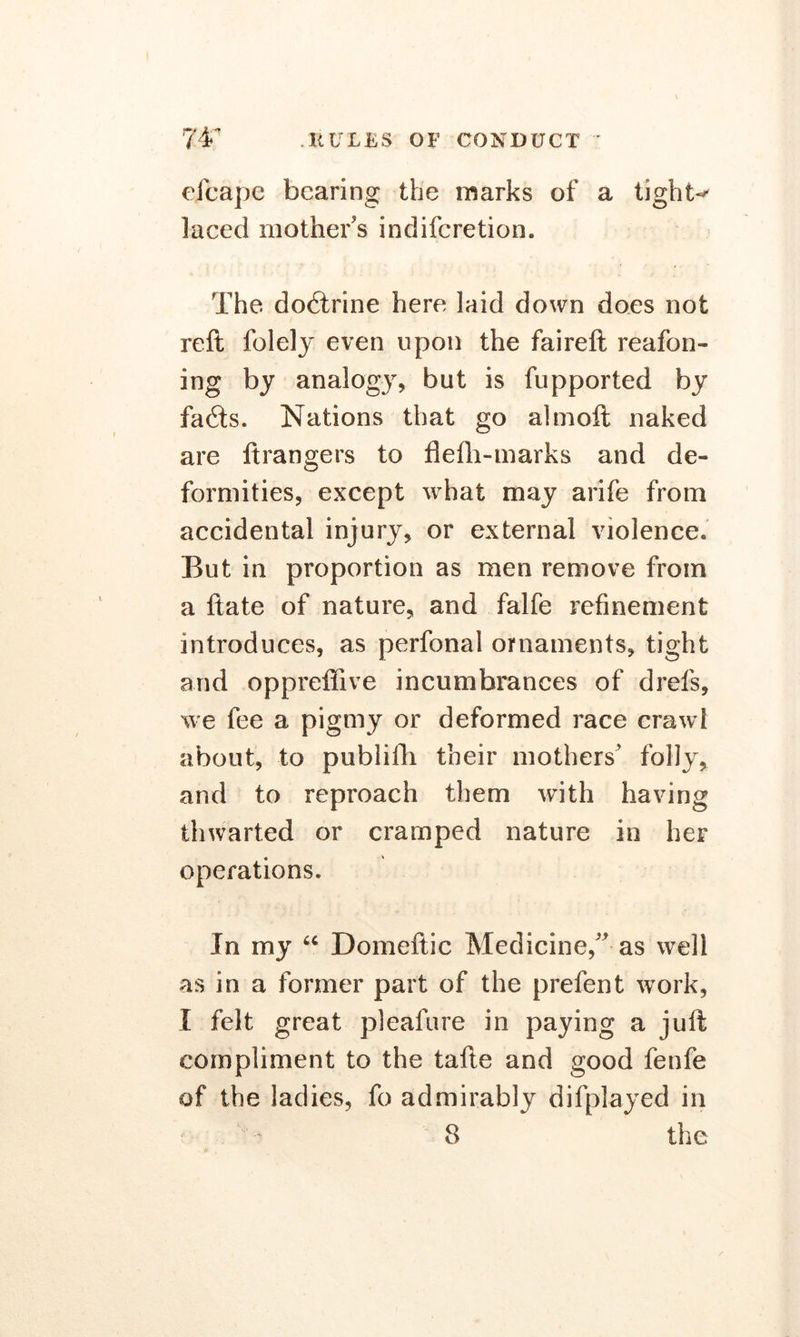 eicape bearing the marks of a lights laced mother's indiferetion. The dodtrine here laid down does not reft folely even upon the faireft reafon- ing by analogy, but is fupported by fa£ts. Nations that go almoft naked are ftrangers to flefh-marks and de- formities, except what may arife from accidental injury, or external violence. But in proportion as men remove from a ftate of nature, and falfe refinement introduces, as perfonal ornaments, tight arid oppreffive incumbrances of drefs, we fee a pigmy or deformed race crawl about, to publiili their mothers' folly, and to reproach them with having thwarted or cramped nature in her operations. In my u Domeftic Medicine, as well as in a former part of the prefent work, I felt great pleafure in paying a juft compliment to the tafte and good fenfe of the ladies, fo admirably difplayed in
