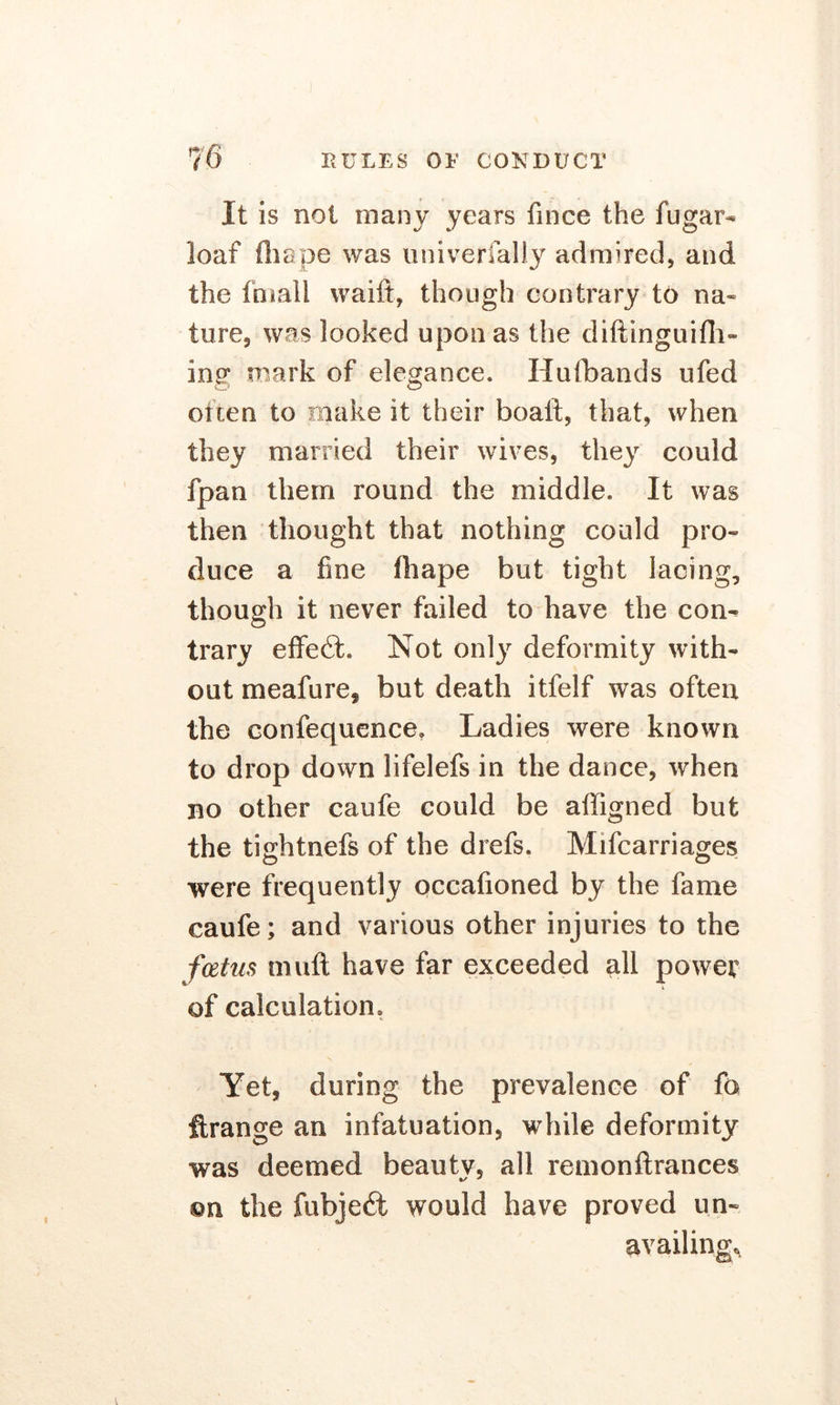 It is not many years fmce the fugar- loaf ill ape was univerfally admired, and the fmall waift, though contrary to na« in re, was looked upon as the diftinguifh- ing mark of elegance. Hufbands ufed often to make it their boaft, that, when they married their wives, they could fpan them round the middle. It was then thought that nothing could pro- duce a fine fliape but tight lacing, though it never failed to have the con- trary effect. Not only deformity with- out meafure, but death itfelf was often the confequence. Ladies were known to drop down lifelefs in the dance, when no other caufe could be affigned but the tightnefs of the drefs. Mifcarriages were frequently occafioned by the fame caufe; and various other injuries to the fcetus muft have far exceeded all power of calculation. Yet, during the prevalence of fa ftrange an infatuation, while deformity was deemed beauty, all remonftrances ©n the fubjedl would have proved un- availing.