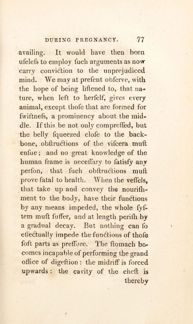 availing. It would have then been ufelefs to employ fuch arguments as now carry conviction to the unprejudiced mind. We may at prefent obferve, with the hope of being liftened to, that na- ture, when left to herfelf, gives every animal, except thofe that are formed for fwiftnefs, a prominency about the mid* die. If this be not only compreffed, but the belly fqueezed clofe to the back- bone, obftruCtions of the vifcera mu ft enfue; and no great knowledge of the human frame is neceffary to fatisfy any perfon, that fuch obftruCtions muft prove fatal to health. When the veffels, that take up and convey the nouriih- ment to the body, have their functions by any means impeded, the whole fyf* tern muft fuffer, and at length perifh by a gradual decay. But nothing can fo effectually impede the functions of thofe foft parts as preffure. The ftomach bo comes incapable of performing the grand office of digeftion : the midriff is forced upwards : the cavity of the cheft is thereby