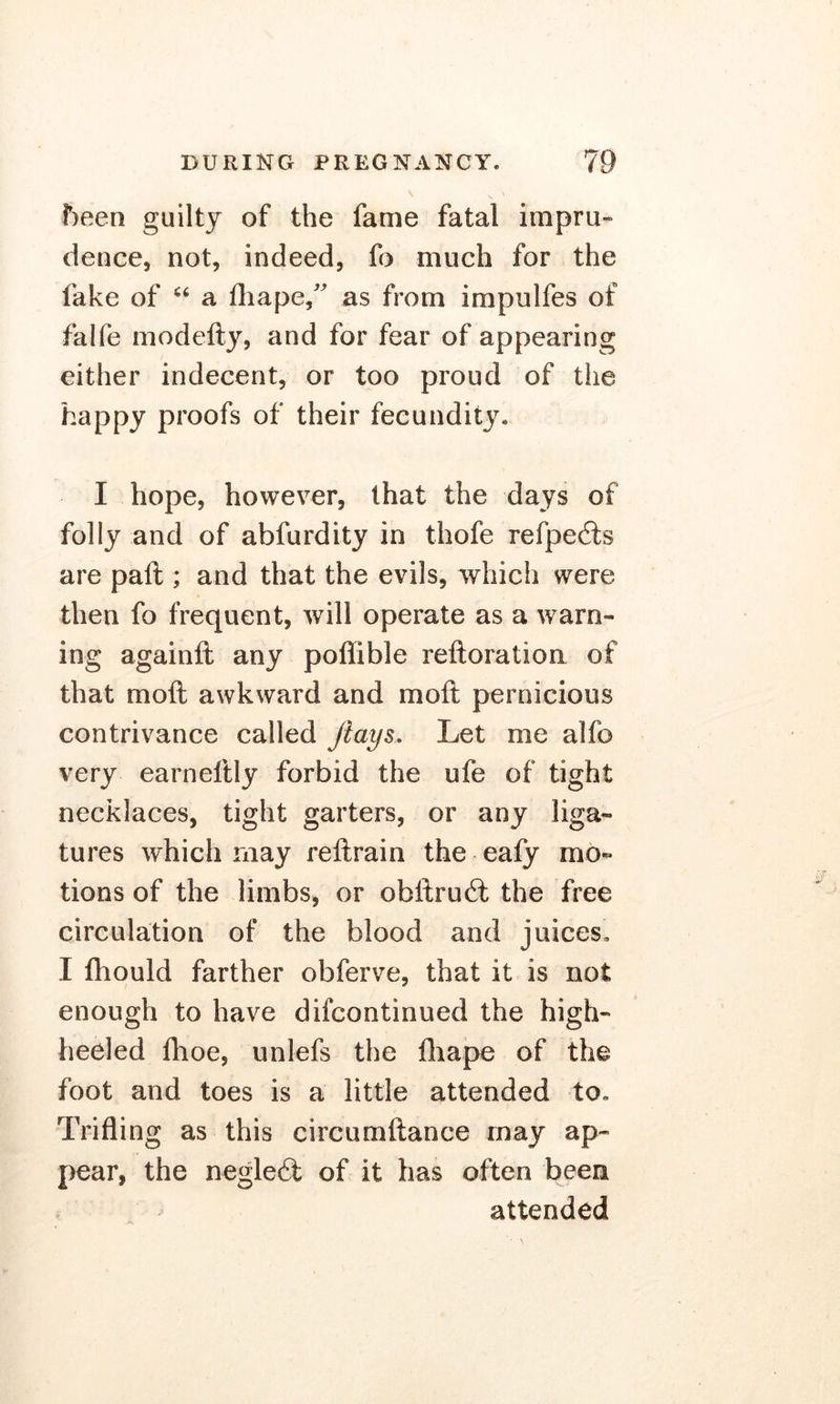 been guilty of the fame fatal impru- dence, not, indeed, fo much for the fake of u a fliape/ as from impulfes of falfe modefty, and for fear of appearing either indecent, or too proud of the happy proofs of their fecundity. I hope, however, that the days of folly and of abfurdity in thofe refpe£fcs are paft ; and that the evils, which were then fo frequent, will operate as a warn- ing againft any poflible reftoration of that moil awkward and moil pernicious contrivance called Jiays. Let me alfo very earneftly forbid the ufe of tight necklaces, tight garters, or any liga- tures which may reftrain the eafy mo- tions of the limbs, or obftruit the free circulation of the blood and juices, I fhould farther obferve, that it is not enough to have difcontinued the high- heeled flioe, unlefs the fliape of the foot and toes is a little attended to. Trifling as this circumftance may ap- pear, the negleit of it has often been attended