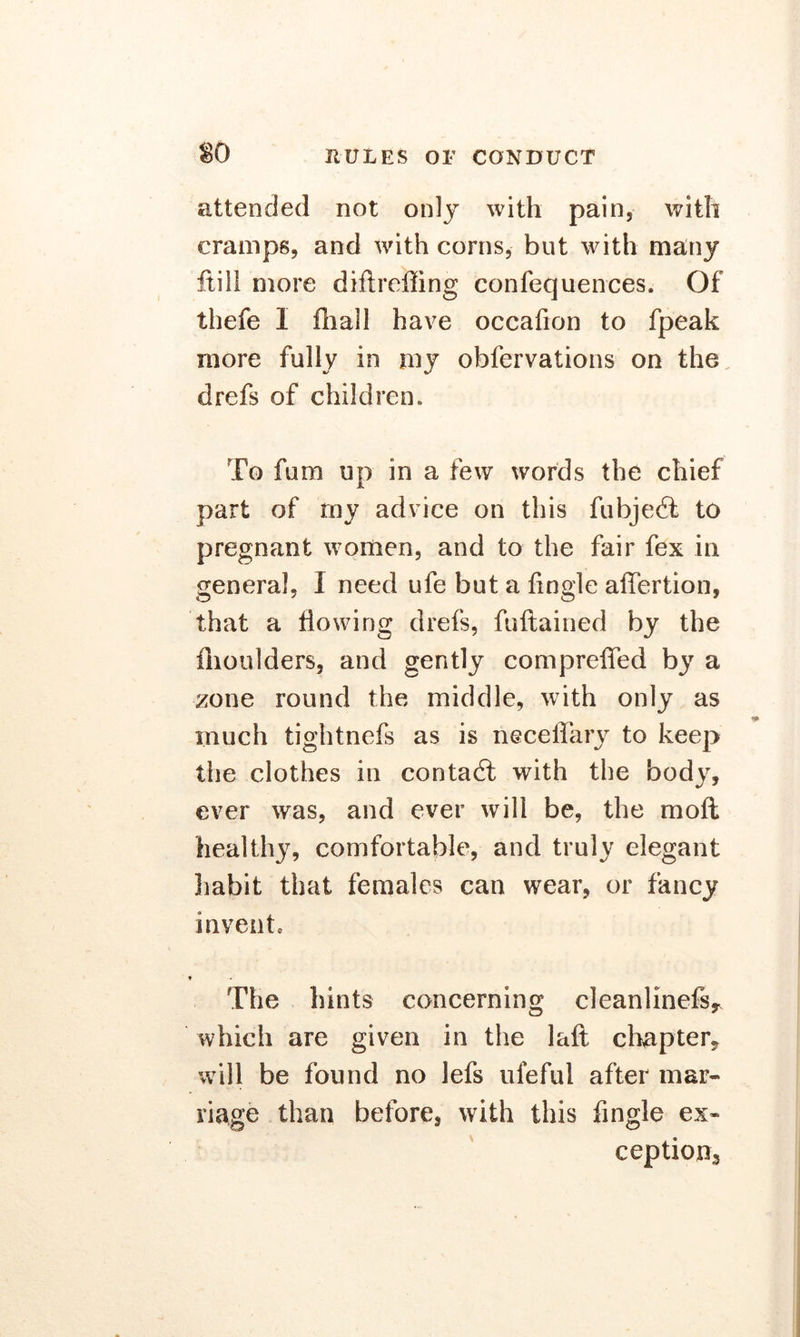 attended not only with pain, with cramps, and with corns, but with many ftili more diftrciiing confequences. Of thefe 1 fhall have occafion to fpeak more fully in my obfervations on the. drefs of children* To fimi up in a few words the chief part of rny advice on this fubjedt to pregnant women, and to the fair fex in general, I need ufe but a lingle affertion, that a flowing drefs, fuftained by the fnoulders, and gently compreffed by a zone round the middle, with only as much tightnefs as is neceffary to keep tire clothes in contadi with the body, ever was, and ever will be, the moft healthy, comfortable, and truly elegant habit that females can wear, or fancy invent. The hints concerning cleanlinefs, which are given in the laft chapter, will be found no lefs ufeful after mar- riage than before, with this Angle ex- ceptions