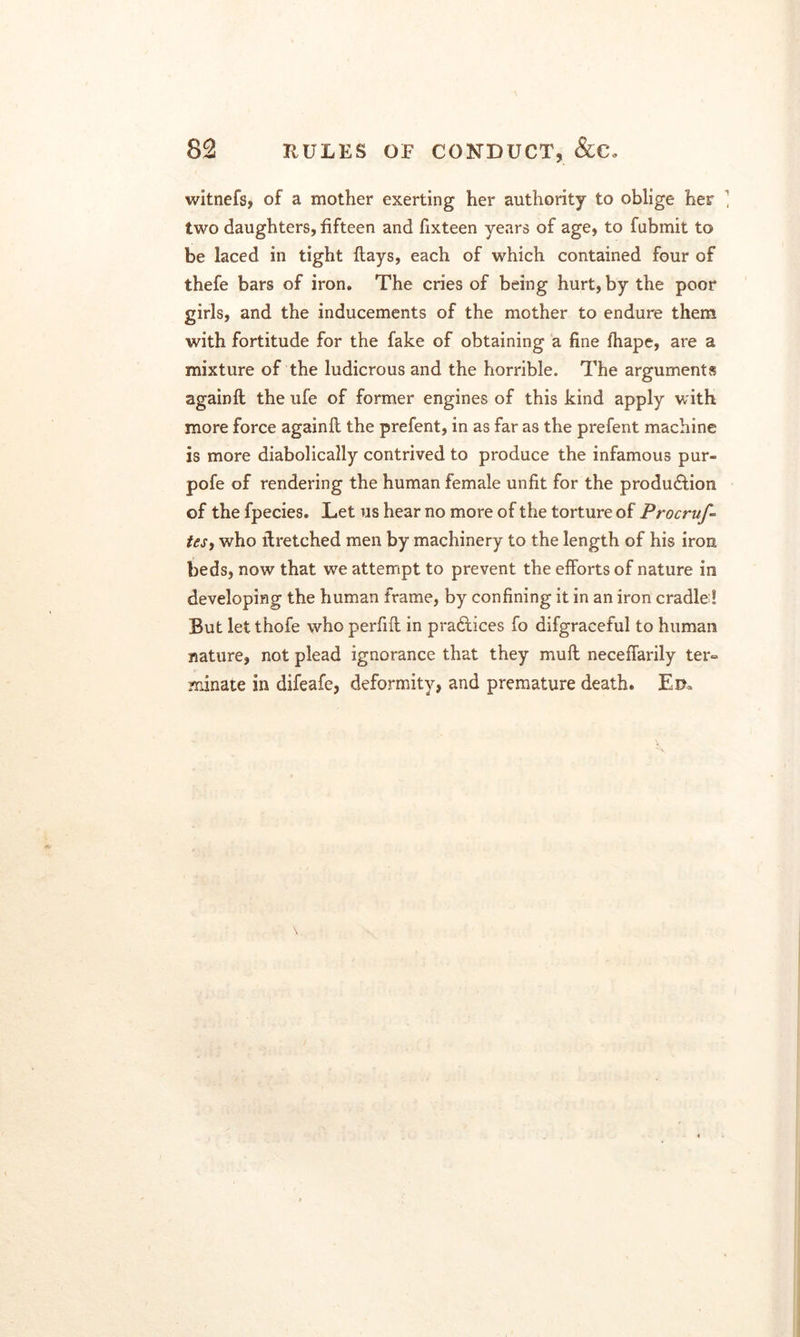 witnefs, of a mother exerting her authority to oblige her two daughters, fifteen and fixteen years of age, to fubmit to be laced in tight flays, each of which contained four of thefe bars of iron. The cries of being hurt, by the poor girls, and the inducements of the mother to endure them with fortitude for the fake of obtaining a fine fhape, are a mixture of the ludicrous and the horrible. The arguments againfl the ufe of former engines of this kind apply with more force againfl the prefent, in as far as the prefent machine is more diabolically contrived to produce the infamous pur- pofe of rendering the human female unfit for the produ&ion of the fpecies. Let us hear no more of the torture of Procruf- tes, who ibretched men by machinery to the length of his iron beds, now that we attempt to prevent the efforts of nature in developing the human frame, by confining it in an iron cradle ! But let thofe who perfifl in pradtices fo difgraceful to human nature, not plead ignorance that they mull neceffarily ter- minate in difeafe, deformity, and premature death. Ei>,