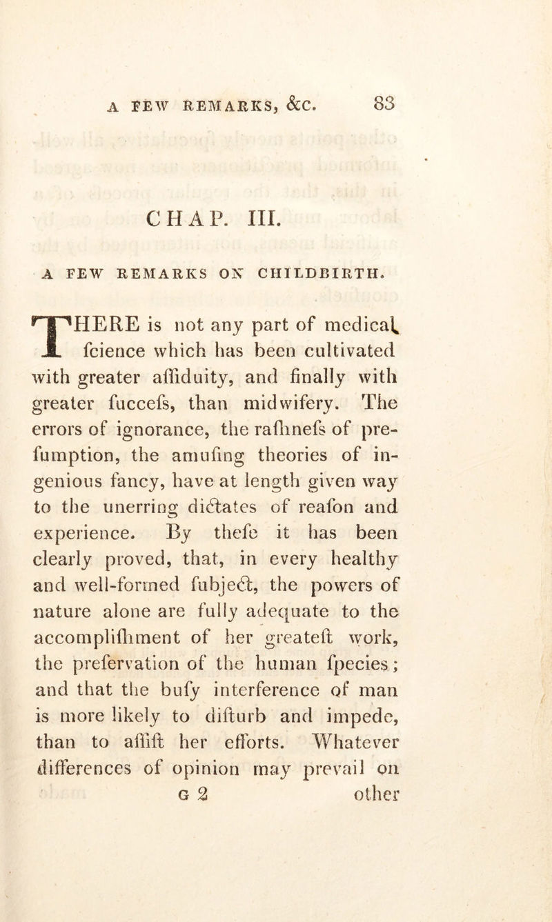 CHAP. III. A FEW REMARKS OX CHILDBIRTH. PIERE is not any part of medical* A fcience which has been cultivated with greater affiduity, and finally with greater fuccefs, than midwifery. The errors of ignorance, the raflhnefs of pre- fumption, the amufing theories of in- genious fancy, have at length given way to the unerring dictates of reafon and experience. By thefe it has been clearly proved, that, in every healthy and well-formed fubjedt, the powers of nature alone are fully adequate to the accomplifhment of her greateft work, the prefervation of the human fpecies; and that the bufy interference of man is more likely to difturb and impede, than to affift her efforts. Whatever differences of opinion may prevail on G 2 other