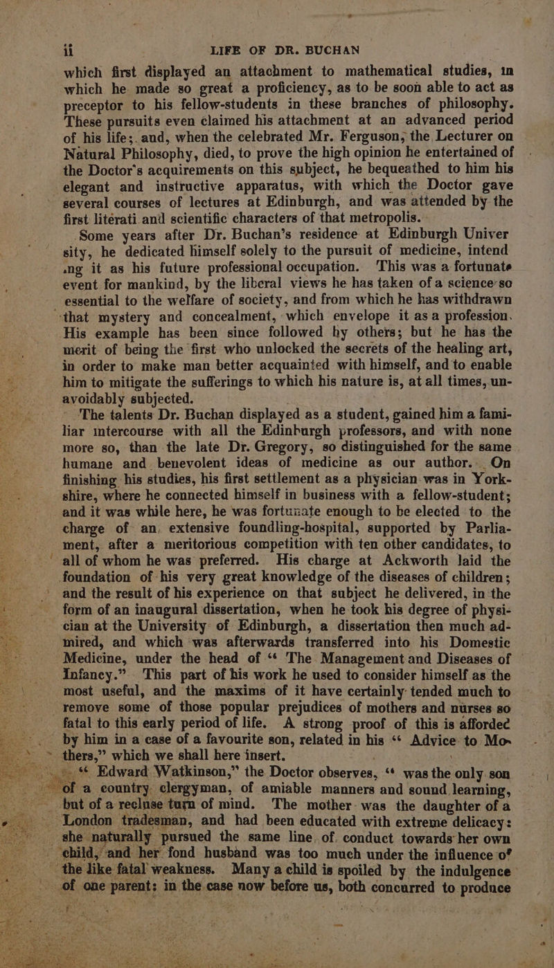 s il LIFE OF DR. BUCHAN which first displayed an attachment to mathematical studies, im which he made so great a proficiency, as to be soon able to act as preceptor to his fellow-students in these branches of philosophy. These pursuits even claimed his attachment at an advanced period of his life;. and, when the celebrated Mr. Ferguson, the Lecturer on Natural Philosophy, died, to prove the high opinion he entertained of the Doctor's acquirements on this subject, he bequeathed to him his elegant and instructive apparatus, with which the Doctor gave several courses of lectures at Edinburgh, and was attended by the first literati and scientific characters of that metropolis. ° Some years after Dr. Buchan’s residence at Edinburgh Univer sity, he dedicated himself solely to the pursuit of medicine, intend ang it as his future professional occupation. This was a fortunate event for mankind, by the liberal views he has taken of a science’ so essential to the welfare of society, and from which he has withdrawn ‘that mystery and concealment, which envelope it asa profession. His example has been since followed hy others; but he has the merit of being the ‘first who unlocked the secrets of the healing art, : in order to make man better acquainted with himself, and to enable a him to mitigate the sufferings to which his nature is, at all times,.un- avoidably subjected. The talents Dr. Buchan displayed as a student, gained him a fami- liar mtercourse with all the Edinburgh professors, and with none more so, than the late Dr. Gregory, so distinguished for the same humane and. benevolent ideas of medicine as our author. On finishing his studies, his first settlement as a physician. was in York- shire, where he connected himself in business with a fellow-student; and it was while here, he was fortunzate enough to be elected to the charge of an, extensive foundling-hospital, supported by Parlia- ment, after a meritorious competition with ten other candidates, to all of whom he was preferred. His charge at Ackworth laid the ge foundation of his very great knowledge of the diseases of children ; and the result of his experience on that subject he delivered, in the form of an inaugural dissertation, when he took his degree of physi- cian at the University of Edinburgh, a dissertation then much ad- inired, and which ‘was afterwards transferred into his Domestic Medicine, under the head of ‘* The Management and Diseases of © Infancy.” This part of his work he used to consider himself as the most useful, and the maxims of it have certainly tended much to -remove some of those popular prejudices of mothers and nurses so fatal to this early period of life. A strong proof of this is afforded _-. by him in a case of a favourite son, related in his ‘* Advice: to Mo » © thers,” which we shall here insert. _.».. Edward Watkinson,” the Doctor observes, ‘* was the only. son : of a country clergyman, of amiable manners and sound learning, but of a recluse turn of mind. The mother- was the daughter of a London tradesman, and had been educated with extreme delicacy: _ she naturally pursued the same line. of, conduct towards her own child, and her fond husband was too much under the influence 0° ~ the like fatal weakness. Many a child is spoiled by the indulgence ' of one parent: in the case now before us, both concurred to produce Steg