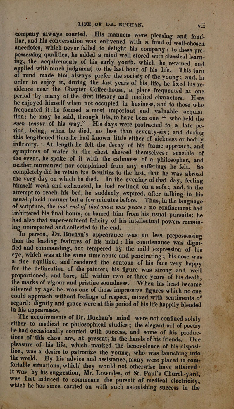 ‘company aiways courted. His manners were pleasing and fami- liar, and his conversation was enlivened with a fund of well-chosen anecdotes, which never failed to delight his company: to these pre- possessing qualities, he added a mind well stored with classical learn- ing, the: acquirements of his early youth, which he retained and ~ applied with much judgment to the last hour of his life. This turn of mind. made him always prefer the society of the young; and, in order to enjoy it, during the last years of his life, he fixed his re- sidence near. the Chapter Coffee-house, a place frequented at one period *by .many of the first literary and medical characters. Here he enjoyed himself when not occupied in business, and to those who frequented it: he formed a most important and valuable acquis) tion: he may be said, through life, to have been one ‘‘ who held the even tenour of his way.” . His days.were protracted to a late pe- riod, being, when he died, no less than seventy-six; and during this lengthened time he had known little either of sickness or bodily infirmity. . At length he felt the decay of his frame approach, and symptoms of water in the chest. shewed themselves: sensible of the event, he spoke of it with the calmness of a philosopher, and neither murmured nor complained from any sufferings he felt. So completely did he retain his faculties to the last, that he was abroad the very day on which he died. In the evening of that day, feeling himself weak and exhausted, he had reclined on a sofa; and, in the attempt to reach his bed, he suddenly. expired, after talking in his asual placid manner but a few minutes before. Thus,in the language: of acripture, the last end of that man was peace: no confinement had ~ imbittered his final hours, or barred him from his usual. pursuits: he had also that super-eminent felicity of his intellectual powers remain- ing unimpaired and collected to the end. = | ee 3 - In person, Dr. Buchan’s appearance was no less. prepossessing than the leading features of his mind: his countenance was digni- fied and commanding, but tempered by the. mild expression of his eye, which was at the same time acute and penetrating ; his nose was a fine aquiline, and ‘rendered the contour of his face very happy for the delineation of the painter; his figure was strong and well — proportioned, and bore, till within two or three years. of hisdeath,h = —— the marks of vigour and pristine soundness. -When his head became _ a silvered by age, he- was one of those impressive figures which no one could approach without feelings of respect, mixed with sentiments of _Tegard: dignity and grace were at this period of his life happily blended in his appearance. — me TEM: The acquirements of Dr. Buchan’s mind were not confined solely ‘either to medical or philosophical studies; the elegant art of poetry he had occasionally courted with. success, and some of his’ produc- tions of ‘this class are, at present, in the hands of his friends, One | pleasure of: his life,. which. marked the. benevolence of his disposi- be tion, was a desire to patronize the young, who was launching into. the world. By his advice and assistance, many were placed incom- fortable situations, which they would not otherwise have attaine it was by his suggestion, Mr. Lowndes, of St. Paul’s Church-ya was first induced to commence the pursuit of medical electricity, which he has since carried on with such astonishing success in the ae ee 3a F be ' x “ye TAP 3 oe $ eid