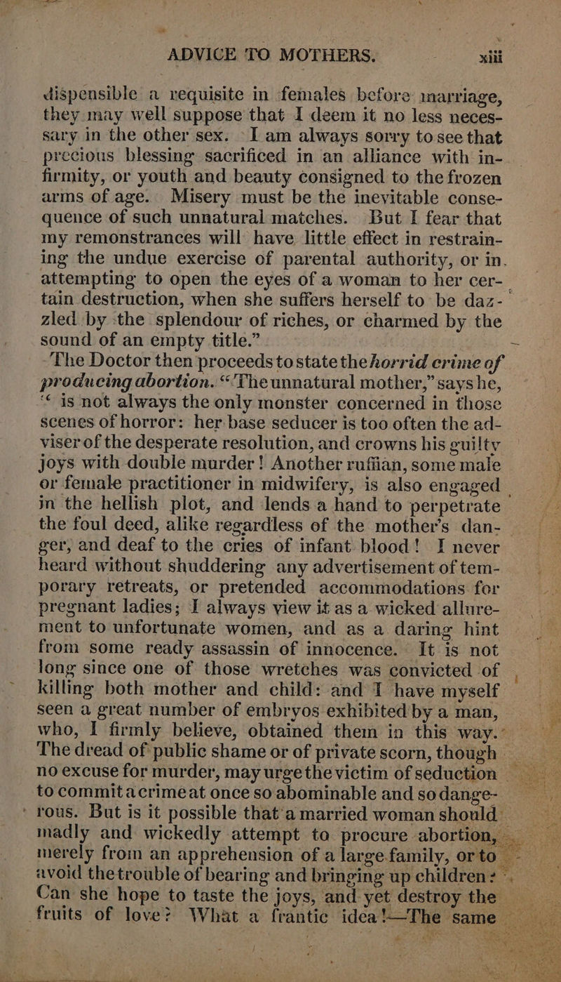 ADVICE TO MOTHERS. xiii dispensible a requisite in females before marriage, they may well suppose that 1 deem it no less neces- sary in the other sex. I am always sorry to see that precious blessing sacrificed in an alliance with in- firmity, or youth and beauty consigned to the frozen arms of age. Misery must be the inevitable conse- quence of such unnatural matches. But I fear that my remonstrances will have little effect in restrain- ing the undue exercise of parental authority, or in. attempting to open the eyes of a woman to her cer-_ tain destruction, when she suffers herself to be daz-. zled by -the splendour of riches, or charmed by the sound of an empty title.” Babs = The Doctor then proceeds to state the horrid crime of producing abortion. “'The unnatural mother,” says he, ‘“ is not always the only monster concerned in those scenes of horror: her. base seducer is too often the ad- viser of the desperate resolution, and crowns his guilty joys with double murder! Another ruffian, some male or female practitioner in midwifery, is also engaged — m the hellish plot, and lends a hand to perpetrate the foul deed, alike regardless of the mother’s dan-_ ger, and deaf to the cries of infant blood! I never heard without shuddering any advertisement of tem- porary retreats, or pretended accommodations fer pregnant ladies; I always view it as a wicked allure- ment to unfortunate women, and as a daring hint from some ready assassin of innocence. It is not long since one of those wretches was convicted of | killing both mother and child: and 1 have myself | seen a great number of embryos exhibited by a man, fe who, I firmly believe, obtained them in this WAY ee The dread of public shame or of private scorn, though no excuse for murder, may urgethe victim ofseduction = to commitacrimeat once so abominable and so dange- vy ' rous. But is it possible that‘amarried womanshould madly and wickedly attempt ta procure abortion, merely from an apprehension of alargefamily, orto -— avoid the trouble of bearing and bringing up children: Can she hope to taste the joys, and yet destroy the __ fruits of love? What a frantic idea!—The same — é wiser: