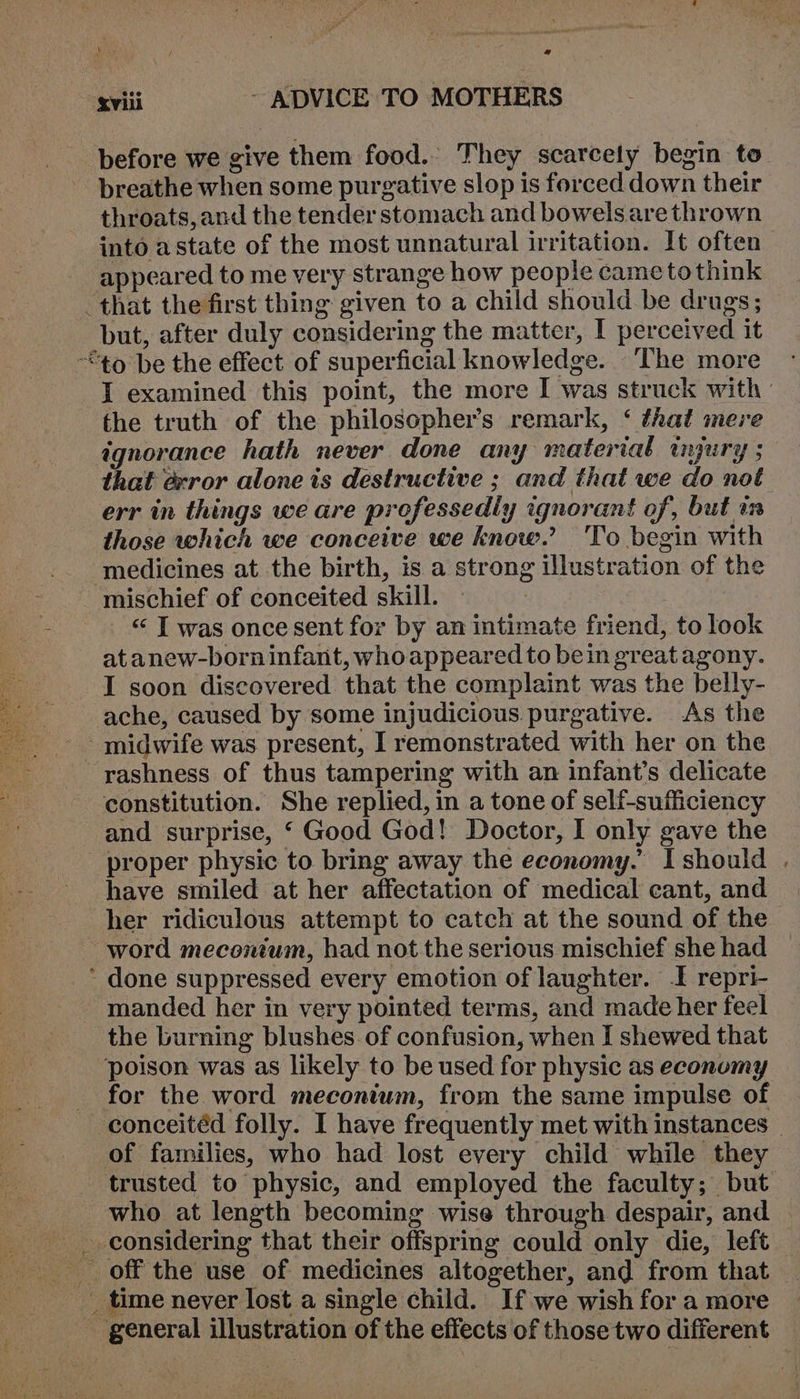 before we give them food.’ They scarcely begin to breathe when some purgative slop is forced down their throats, and the tender stomach and bowelsare thrown into astate of the most unnatural irritation. It often appeared to me very strange how people came to think that the first thing given to a child should be drugs; but, after duly considering the matter, I perceived it “to be the effect of superficial knowledge. The more J examined this point, the more I was struck with : the truth of the philosopher’s remark, ‘ that mere ignorance hath never done any material injury ; that @rror alone is destructive ; and that we do not err in things we are professedly ignorant of, but in those which we conceive we know.’ To begin with medicines at the birth, is a strong illustration of the mischief of conceited skill. “ I was once sent for by an intimate friend, to look at anew-born infant, whoappeared to bein greatagony. I soon discovered that the complaint was the belly- ache, caused by some injudicious purgative. As the midwife was present, I remonstrated with her on the -rashness of thus tampering with an infant’s delicate constitution. She replied, in a tone of self-sufficiency and surprise, ‘ Good God! Doctor, I only gave the proper physic to bring away the economy. Ishould . have smiled at her affectation of medical cant, and her ridiculous attempt to catch at the sound of the word mecontum, had not the serious mischief she had * done suppressed every emotion of laughter. I repri- - manded her in very pointed terms, and made her feel the burning blushes of confusion, when I shewed that poison was as likely to be used for physic as economy for the word meconium, from the same impulse of conceitéd folly. I have frequently met with instances © of families, who had lost every child while they trusted to physic, and employed the faculty; but who at length becoming wise through despair, and considering that their offspring could only die, left — _ off the use of medicines altogether, and from that | _ time never lost a single child. If we wishfora more | general illustration of the effects of those two different —