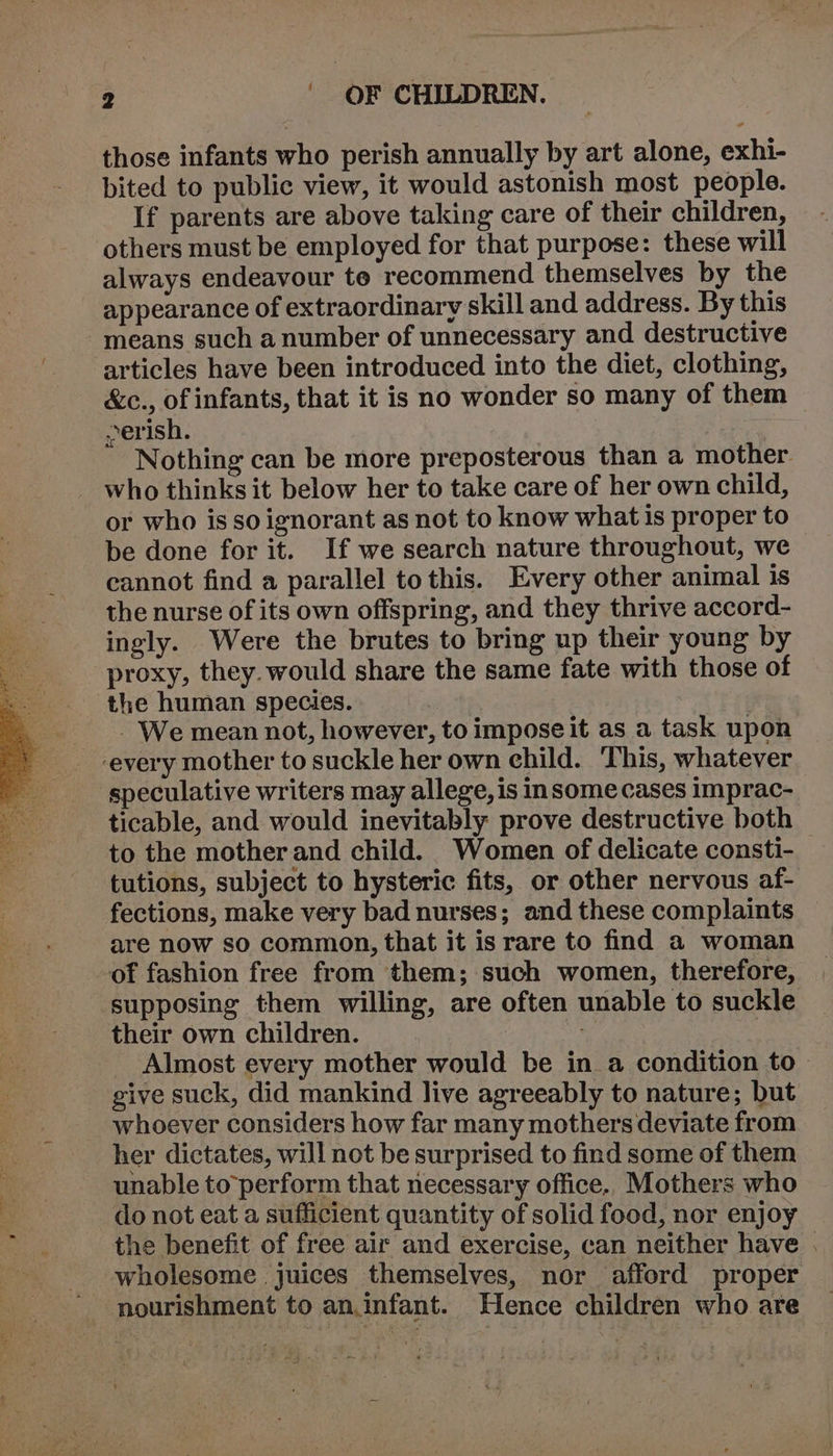 those infants who perish annually by art alone, exhi- bited to public view, it would astonish most people. If parents are above taking care of their children, others must be employed for that purpose: these will always endeavour te recommend themselves by the appearance of extraordinary skill and address. By this means such anumber of unnecessary and destructive articles have been introduced into the diet, clothing, &amp;c., of infants, that it is no wonder so many of them &gt;erish. Nothing can be more preposterous than a mother. who thinks it below her to take care of her own child, or who is so ignorant as not to know what is proper to be done for it. If we search nature throughout, we cannot find a parallel to this. Every other animal is the nurse of its own offspring, and they thrive accord- ingly. Were the brutes to bring up their young by proxy, they.would share the same fate with those of the human species. | - We mean not, however, to impose it as a task upon ‘every mother to suckle her own child. This, whatever speculative writers may allege, is insome cases imprac- ticable, and would inevitably prove destructive both to the mother and child. Women of delicate consti- tutions, subject to hysteric fits, or other nervous af- fections, make very bad nurses; and these complaints are now sO common, that it is rare to find a woman of fashion free from them; such women, therefore, supposing them willing, are often unable to suckle their own children. | Almost every mother would be in a condition to give suck, did mankind live agreeably to nature; but whoever considers how far many mothers deviate from her dictates, will not be surprised to find some of them unable to ‘perform that necessary office. Mothers who do not eat a sufficient quantity of solid food, nor enjoy the benefit of free air and exercise, can neither have | wholesome juices themselves, nor afford proper nourishment to an.infant. Hence children who are