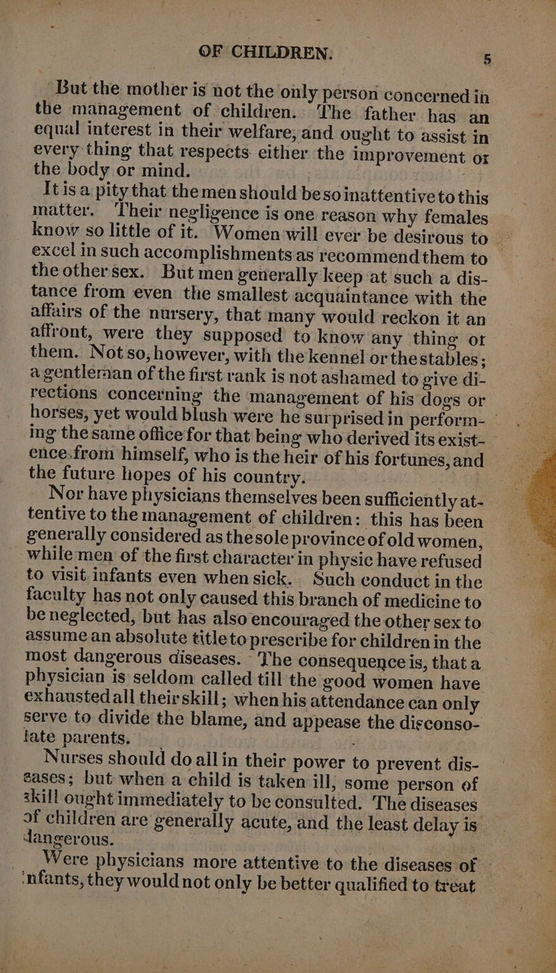 OF CHILDREN: - ie But the mother is not the only person concerned ih the management of children. The father has an equal interest in their welfare, and ought to assist in every thing that respects. either the improvement or the body or mind. — | | It is a pity that themen should beso inattentive to this matter. Their negligence is one reason why females excel in such accomplishments as recommend them to the other sex. But men generally keep at such a dis- tance from even the smallest acquaintance with the affairs of the nursery, that many would reckon it an affront, were they supposed to know any thing or them. Notso, however, with the kennel or the stables; a gentlernan of the first rank is not ashamed to give di- rections concerning the management of his dogs or ence.from himself, who is the heir of his fortunes, and the future hopes of his country. | tentive to the management of children: this has been generally considered as thesole province of old women, _ while men of the first character in physic have refused to visit. infants even whensick. Such conduct in the faculty has not only caused this branch of medicine to be neglected, but has also encouraged the other sex to most dangerous diseases. The consequence is, thata physician is seldom called till the good women have exhausted all theirskill; when his attendance can only late parents, Nurses should do allin their power to prevent dis- eases; but when a child is taken ill, some person of skill ought immediately to be consulted. The diseases dangerous. infants, they would not only be better qualified to treat eM ay ye te Sa