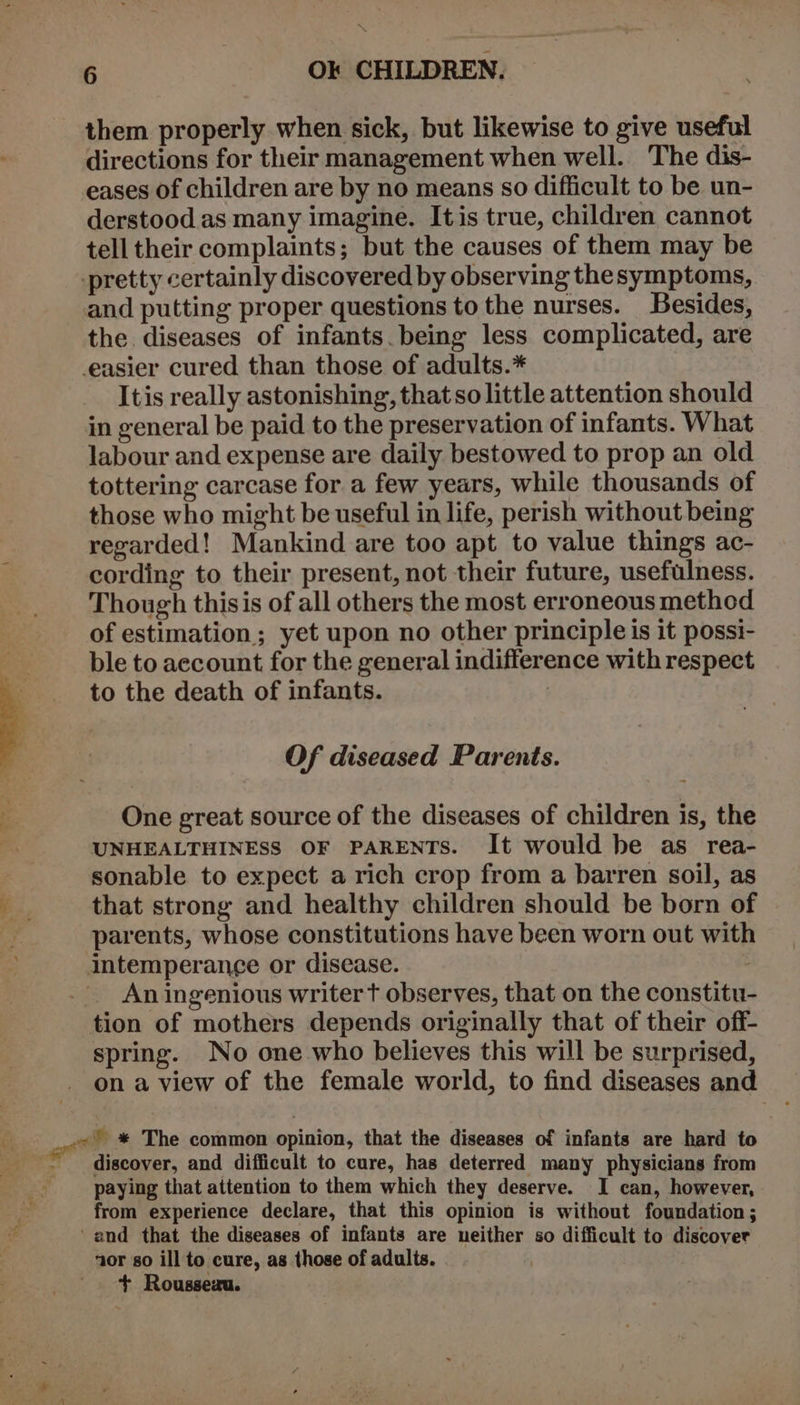 them properly when sick, but likewise to give useful directions for their management when well. The dis- eases of children are by no means so difficult to be un- derstood as many imagine. Itis true, children cannot tell their complaints; but the causes of them may be pretty certainly discovered by observing thesymptoms, and putting proper questions to the nurses. Besides, the diseases of infants. being less complicated, are easier cured than those of adults.* Itis really astonishing, that so little attention should in general be paid to the preservation of infants. What labour and expense are daily bestowed to prop an old tottering carcase for a few years, while thousands of those who might be useful in life, perish without being regarded! Mankind are too apt to value things ac- cording to their present, not their future, usefulness. Though thisis of all others the most erroneous method of estimation; yet upon no other principle is it possi- ble to account for the general indifference with respect to the death of infants. 7 Of diseased Parents. ‘ One great source of the diseases of children is, the | UNHEALTHINESS OF PARENTS. It would be as _ rea- sonable to expect a rich crop from a barren soil, as . that strong and healthy children should be born of parents, whose constitutions have been worn out with intemperance or disease. An ingenious writer t observes, that on the constitu- tion of mothers depends originally that of their off- spring. No one who believes this will be surprised, on a view of the female world, to find diseases and ont © * The common opinion, that the diseases of infants are hard to -~ discover, and difficult to cure, has deterred many physicians from paying that attention to them which they deserve. I can, however, from experience declare, that this opinion is without foundation; ‘and that the diseases of infants are neither so difficult to discover nor so ill to cure, as those of adults. + Rousseau.