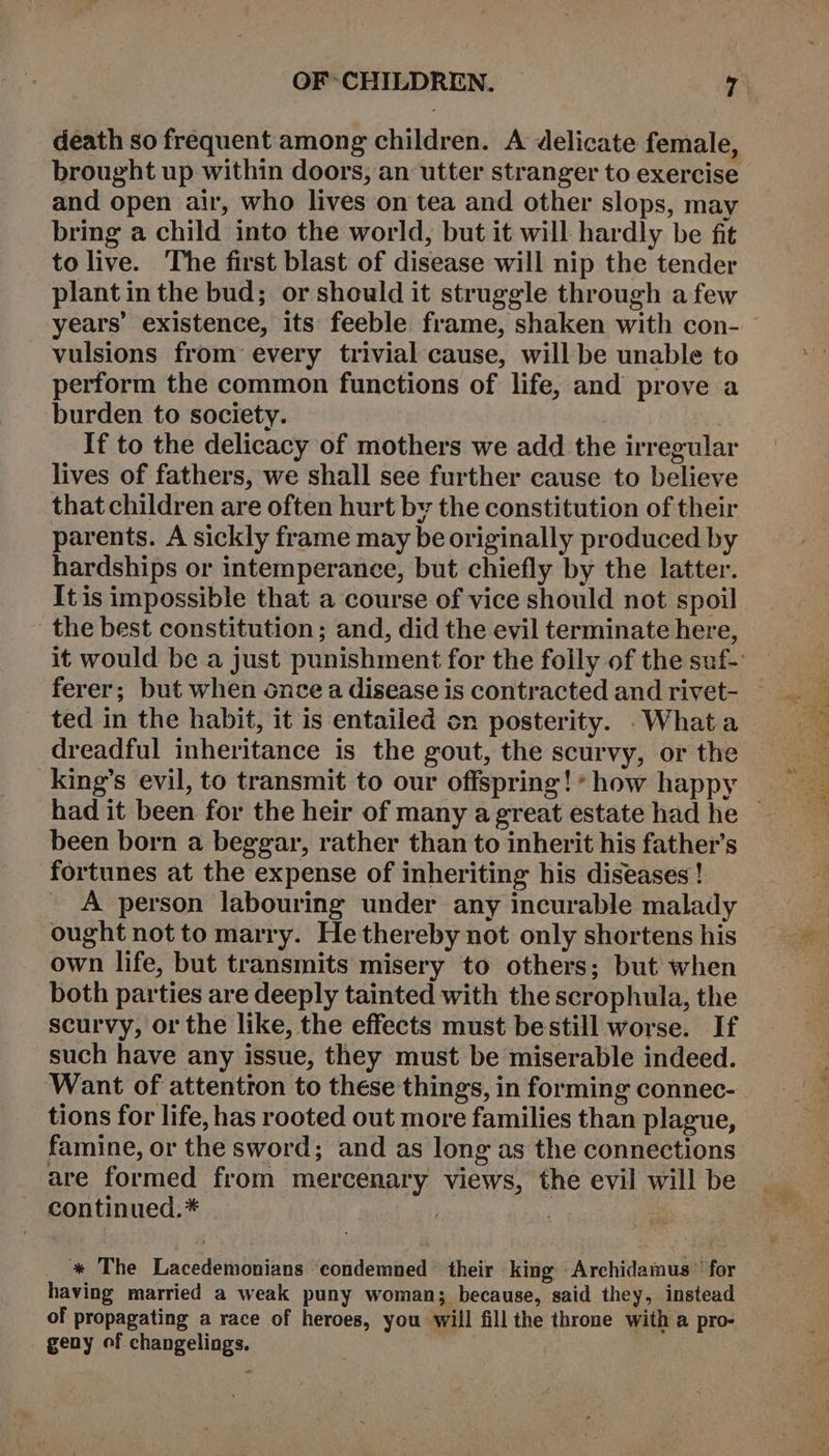 death so frequent among children. A delicate female, brought up within doors, an utter stranger to exercise and open air, who lives on tea and other slops, may bring a child into the world, but it will hardly be fit to live. The first blast of disease will nip the tender plant in the bud; or should it struggle through afew years’ existence, its feeble frame, shaken with con- vulsions from’ every trivial cause, will be unable to perform the common functions of life, and prove a burden to society. , If to the delicacy of mothers we add the irregular lives of fathers, we shall see further cause to believe that children are often hurt by the constitution of their parents. A sickly frame may be originally produced by hardships or intemperance, but chiefly by the latter. It is impossible that a course of vice should not spoil the best constitution ; and, did the evil terminate here, ted in the habit, it is entailed on posterity. .Whata dreadful inheritance is the gout, the scurvy, or the king’s evil, to transmit to our offspring!* how happy been born a beggar, rather than to inherit his father’s fortunes at the expense of inheriting his diseases ! A person labouring under any incurable malady ought not to marry. He thereby not only shortens his own life, but transmits misery to others; but when both parties are deeply tainted with the scrophula, the scurvy, or the like, the effects must bestill worse. If such have any issue, they must be miserable indeed. ‘Want of attentron to these things, in forming connec- tions for life, has rooted out more families than plague, famine, or the sword; and as long as the connections are formed from mercenary views, the evil will be continued.* . ; * The Lacedemonians condemned their king Archidamus ” for having married a weak puny woman; because, said they, instead of propagating a race of heroes, you will fill the throne with a pro- geny of changeliogs. | ~ ee Tee ee A Re Penh ee or eee Paes th ee ee