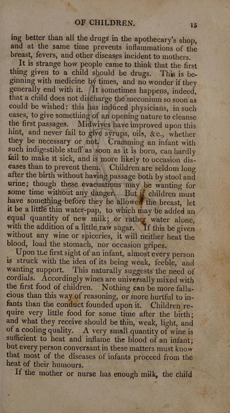 ing better than all the drugs in the apothecary’s shop, and at the same time prevents inflammations of the breast, fevers, and other diseases incident to mothers. _ It is strange how people came to think that the first thing given to a child should be drugs. This is be- ginning with medicine by times, and no wonder if they. generally end with it. /It sometimes happens, indeed, that a child does not diséharge thé meconium so soon as could be wished: this has inddced physicians, in such cases, to give something of an opening nature to cleanse the first passages. Midwives have improved upon this hint, and never fail to givé syrups, oils, &amp;c., whether they be necessary or mot. Cramming an infant with such indigestible stuff/as soon as it is born, can hardly fail to make it sick, and is more likely to occasion dis- _ €ases than to prevent them. Children are seldom long after the birth without having passage both by stool and urine; though these evacuations may be wanting for some time without any danger... But i children must have something before they be allowe@ the breast, let | it be a littlé thin water-pap, to which may be added an. equal quantity of new milk; or rather water alone, with the addition of a little raw sugar. . If this be given - without any wine or spiceries, it will neither heat the blood, load the stomach, nor occasion gripes, _. Upon the first sight of an infant, almost every person is struck with the idea of its being weak, feeble, and wanting support. ‘This naturally suggests the need of cordials. Accordingly wines are universally mixed with _ the first food of children. Nothing ean be more falla-_ cious than this way of reasoning, or more hurtful to in- fants than the contatet founded upon it. Children re- _ quire very little food for some time after the birth: and what they receive should be thin, weak, light, and of a cooling quality. A very small quantity of wine is sufficient to heat and inflame the blood of an infant: but every person conversant in these matters must know that most of the diseases of infants proceed from the heat of their humours. sf Yampa _ Ifthe mother or nurse has enough milk, the child