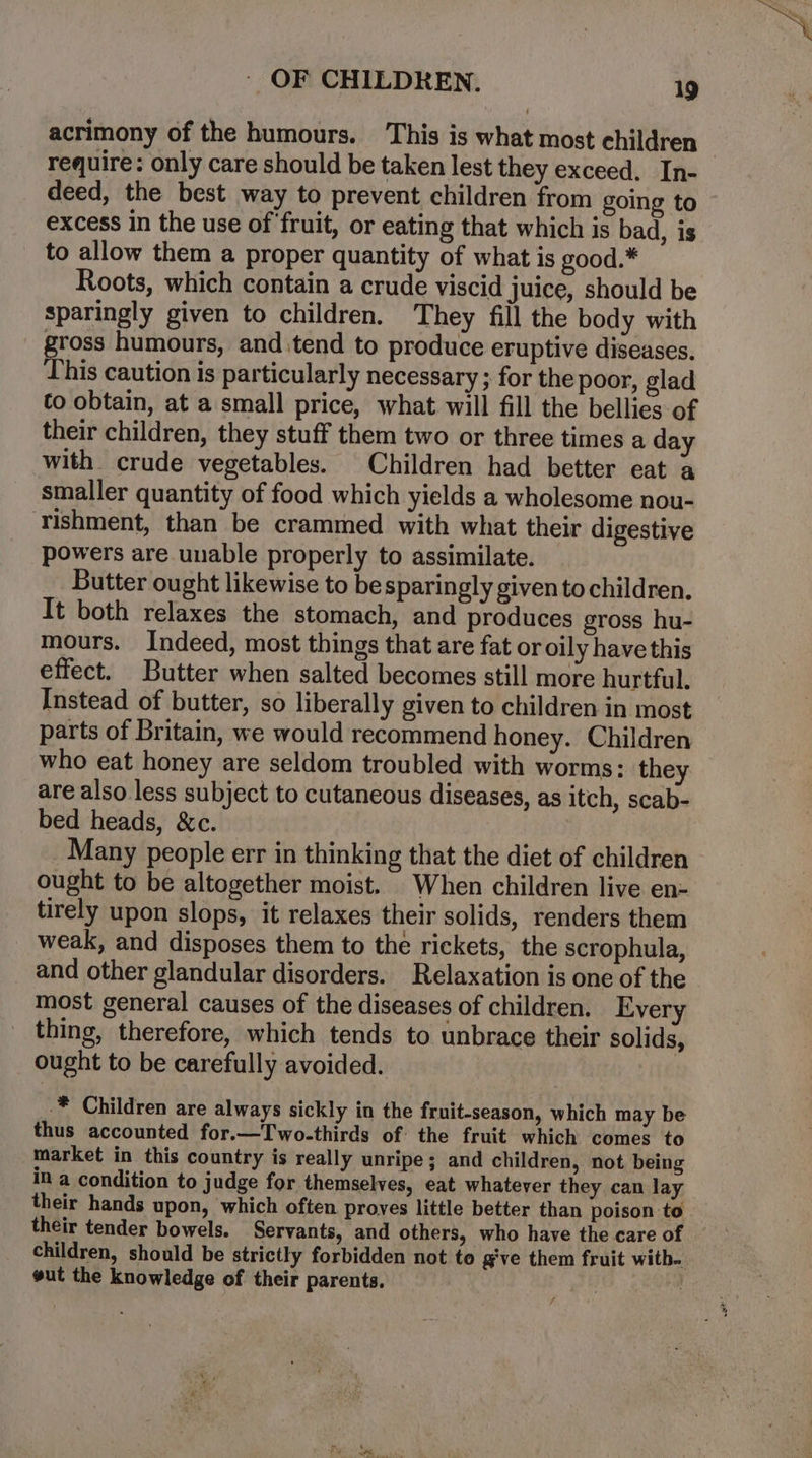 acrimony of the humours. This is what most children | require: only care should be taken lest they exceed. In- deed, the best way to prevent children from going to excess in the use of fruit, or eating that which is bad, is to allow them a proper quantity of what is good.* Roots, which contain a crude viscid juice, should be sparingly given to children. They fill the body with gross humours, and.tend to produce eruptive diseases. his caution is particularly necessary ; for the poor, glad co obtain, at a small price, what will fill the bellies of their children, they stuff them two or three times a day with crude vegetables. Children had better eat a smaller quantity of food which yields a wholesome nou- rishment, than be crammed with what their digestive powers are unable properly to assimilate. Butter ought likewise to besparingly given to children. It both relaxes the stomach, and produces gross hu- mours. Indeed, most things that are fat or oily have this effect. Butter when salted becomes still more hurtful. Instead of butter, so liberally given to children in most parts of Britain, we would recommend honey. Children who eat honey are seldom troubled with worms: they are also less subject to cutaneous diseases, as itch, scab- bed heads, &amp;c. Many people err in thinking that the diet of children ought to be altogether moist. When children live en- tirely upon slops, it relaxes their solids, renders them weak, and disposes them to the rickets, the scrophula, and other glandular disorders. Relaxation is one of the most general causes of the diseases of children. Every thing, therefore, which tends to unbrace their solids, ought to be carefully avoided. -* Children are always sickly in the fruit-season, which may be thus accounted for.—Two-thirds of the fruit which comes to market in this country is really unripe; and children, not being in a condition to judge for themselves, eat whatever they can lay their hands upon, which often proves little better than poison to their tender bowels. Servants, and others, who have the care of children, should be strictly forbidden not to g've them fruit witb. gut the knowledge of their parents. yt /