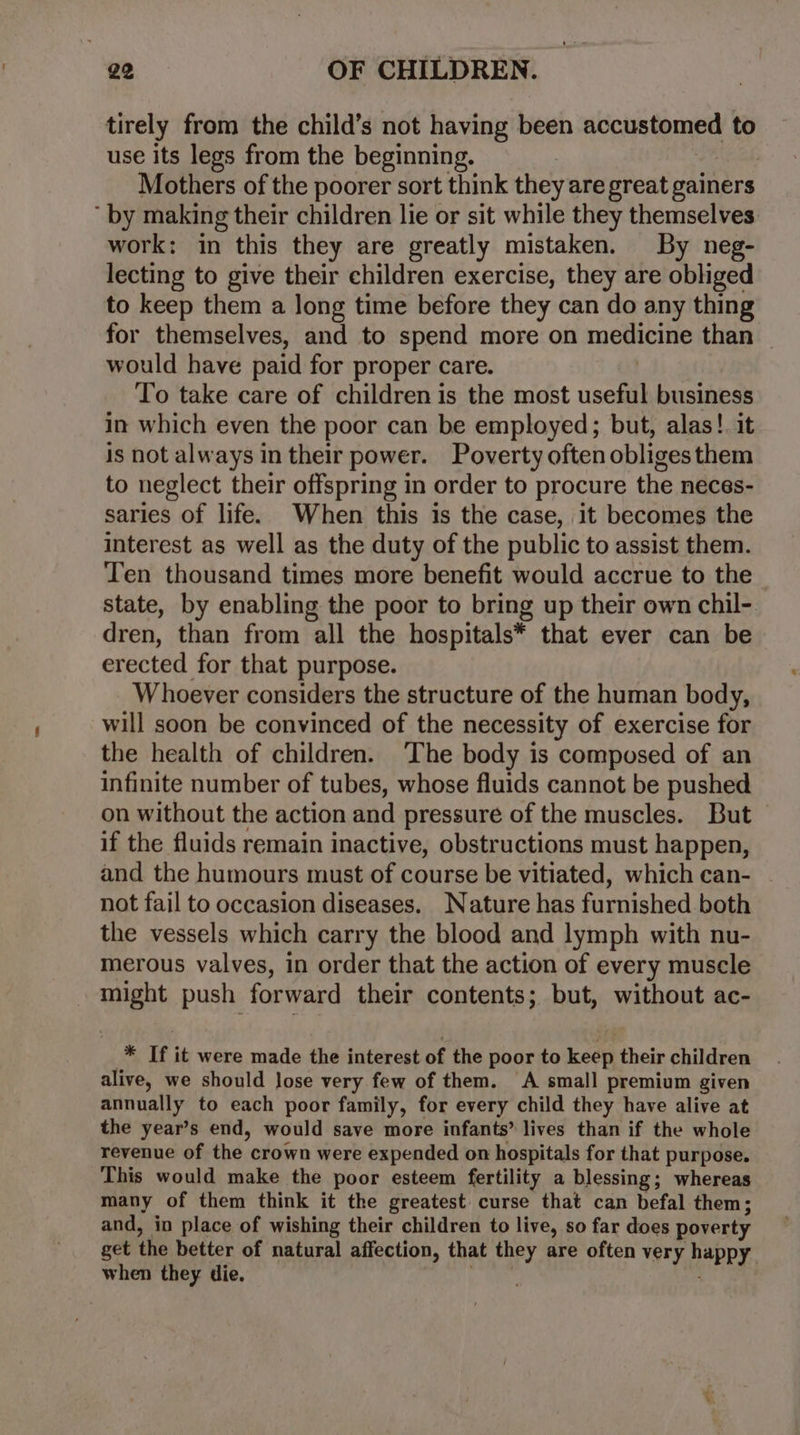 tirely from the child’s not having been accustomed to use its legs from the beginning. Mothers of the poorer sort think they are great gainers by making their children lie or sit while they themselves. work: in this they are greatly mistaken. By neg- lecting to give their children exercise, they are obliged to keep them a long time before they can do any thing for themselves, and to spend more on medicine than would have paid for proper care. | To take care of children is the most useful business in which even the poor can be employed; but, alas!. it is not always in their power. Poverty often obliges them to neglect their offspring in order to procure the neces- saries of life. When this is the case, it becomes the interest as well as the duty of the public to assist them. Ten thousand times more benefit would accrue to the state, by enabling the poor to bring up their own chil-. dren, than from all the hospitals* that ever can be erected for that purpose. Whoever considers the structure of the human body, will soon be convinced of the necessity of exercise for the health of children. The body is composed of an infinite number of tubes, whose fluids cannot be pushed on without the action and pressure of the muscles. But if the fluids remain inactive, obstructions must happen, and the humours must of course be vitiated, which can- . not fail to occasion diseases. Nature has furnished both the vessels which carry the blood and lymph with nu- merous valves, in order that the action of every muscle might push forward their contents; but, without ac- * If it were made the interest of the poor to keep their children alive, we should Jose very few of them. A small premium given annually to each poor family, for every child they have alive at the year’s end, would save more infants” lives than if the whole revenue of the crown were expended on hospitals for that purpose. This would make the poor esteem fertility a blessing; whereas many of them think it the greatest. curse that can befal them; and, in place of wishing their children to live, so far does poverty get the better of natural affection, that they are often very happy when they die. ber .
