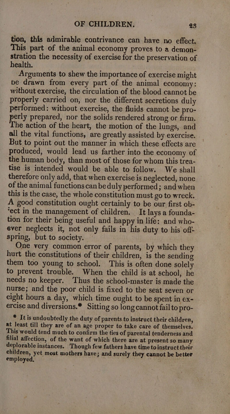 tion, this admirable contrivance can have no effect. This part of the animal economy proves to a demon- stration the necessity of exercise for the preservation of health. Arguments to shew the importance of exercise might be drawn from every part of the animal economy: without exercise, the circulation of the blood cannot be properly carried on, nor the different secretions duly performed: without exercise, the fluids cannot be pro- perly prepared, nor the solids rendered strong or firm. The action of the heart, the motion of the lungs, and all the vital functions, are greatly assisted by exercise. But to point out the manner in which these effects are produced, would lead us farther into the economy of the human body, than most of those for whom this trea- tise is intended would be able to follow. We shall therefore only add, that when exercise is neglected, none of the animal functions can be duly performed; and when this is the case, the whole constitution must go to wreck. A good constitution ought certainly to be our first ob- ‘ect in the management of children. It lays a founda- tion for their being useful and happy in life: and who- ever neglects it, not only fails in his duty to his’ off- spring, but to society. | ; One very common error of parents, by which they hurt the constitutions of their children, is the sending them too young to school. This is often done solely to prevent trouble. When the child is at school, he needs no keeper. Thus the school-master is made the nurse; and the poor child is fixed to the seat seven or eight hours a day, which time ought to be spent in ex- ercise and diversions.* Sitting so long cannot fail to pro- * It is undoubtedly the duty of parents to instruct their children, at least till they are of an age proper to take care of themselves. This would tend much to confirm the ties of parental tenderness and filial affection, of the want of which there are at present so many deplorable instances. ‘Though few fathers have time to instruct their children, yet most mothers have; and surely they cannot be better employed, kis |