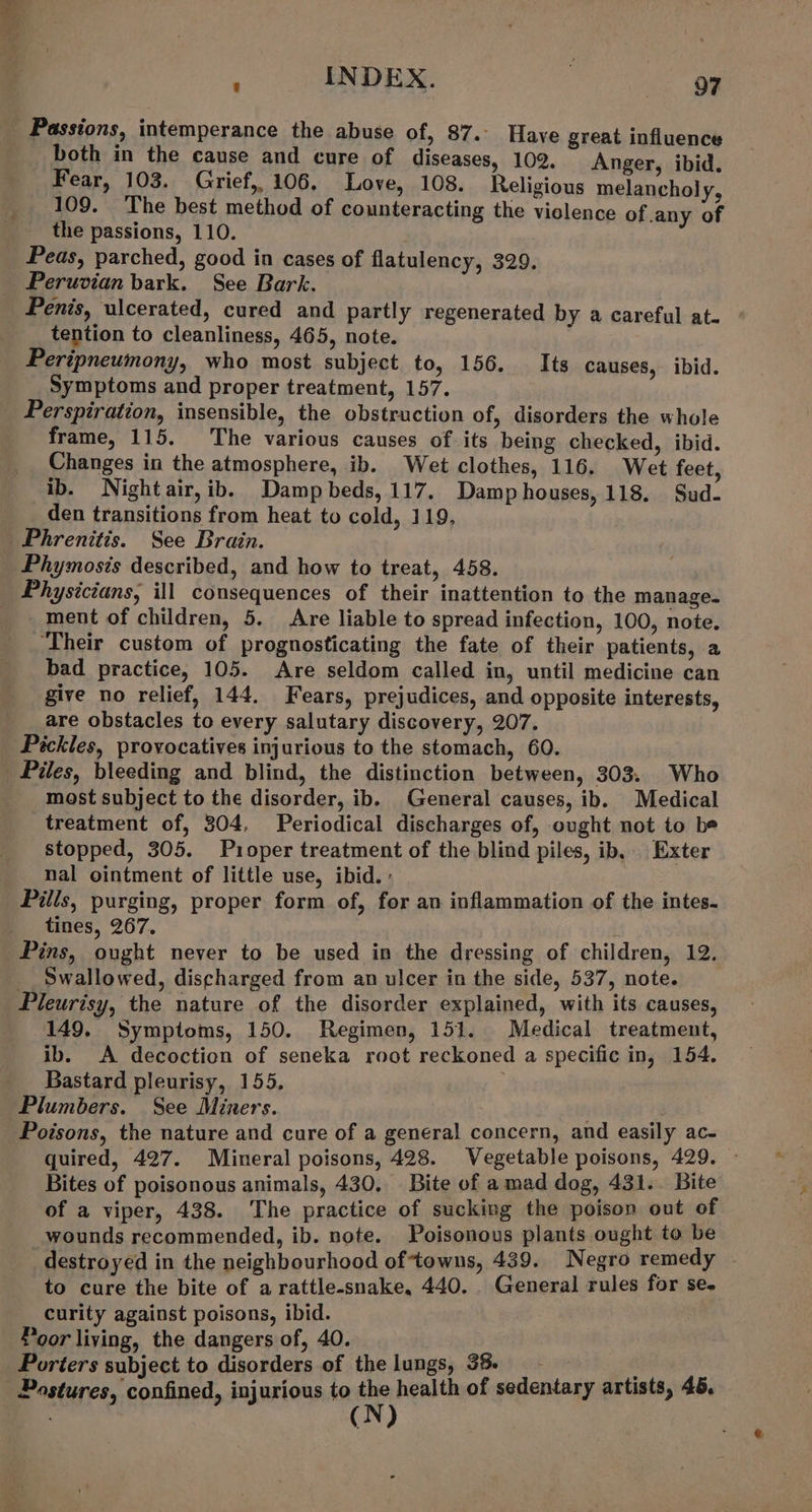 : INDEX. : oF Passions, intemperance the abuse of, 87.. Have great influence both in the cause and cure of diseases, 102. Anger, ibid. Fear, 103. Grief, 106. Love, 108. Religious melancholy, 109. The best method of counteracting the violence of any of the passions, 110. Peas, parched, good in cases of flatulency, 329. Peruvian bark. See Bark. Penis, ulcerated, cured and partly regenerated by a careful at. tention to cleanliness, 465, note. Peripneumony, who most subject to, 156. Its causes, ibid. Symptoms and proper treatment, 157. Perspiration, insensible, the obstruction of, disorders the whole frame, 115. The various causes of its being checked, ibid. Changes in the atmosphere, ib. Wet clothes, 116. Wet feet, ib. Nightair,ib. Dampbeds,117. Damp houses, 118. Sud- den transitions from heat to cold, 119, Phrenitis. See Brain. Phymosis described, and how to treat, 458. Physicians, ill consequences of their inattention to the manage. ment of children, 5. Are liable to spread infection, 100, note. Their custom of prognosticating the fate of their patients, a bad practice, 105. Are seldom called in, until medicine can give no relief, 144. Fears, prejudices, and opposite interests, are obstacles to every salutary discovery, 207. Pickles, provocatives injurious to the stomach, 60. most subject to the disorder, ib. General causes, ib. Medical treatment of, 304, Periodical discharges of, ought not to be stopped, 305. Puoper treatment of the blind piles, ib, Exter nal ointment of little use, ibid. : Pilis, purging, proper form of, for an inflammation of the intes- tines, 267. Pins, ought never to be used in the dressing of children, 12. __ Swallowed, discharged from an ulcer in the side, 537, note. Pleurisy, the nature of the disorder explained, with its causes, 149. Symptoms, 150. Regimen, 151. Medical treatment, ib. A decoction of seneka root reckoned a specific in, 154. Bastard pleurisy, 155, Plumbers. See Miners. Poisons, the nature and cure of a general concern, and easily ac- quired, 427. Mineral poisons, 428. Vegetable poisons, 429. Bites of poisonous animals, 430. Bite of a mad dog, 431. Bite of a viper, 438. The practice of sucking the poison out of wounds recommended, ib. note. Poisonous plants ought to be destroyed in the neighbourhood oftowns, 439. Negro remedy - to cure the bite of a rattle-snake, 440. . General rules for se- curity against poisons, ibid. Poor living, the dangers of, 40. Porters subject to disorders of the lungs, 38. - Postures, confined, injurious to the health of sedentary artists, 45. ; (N)