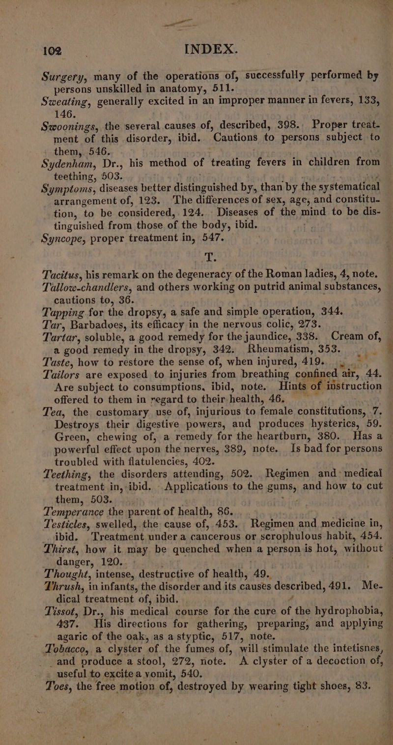 ae de 0 12 INDEX. Surgery, many of the operations of, successfully performed by persons unskilled in anatomy, 511. Sweating, generally excited in an improper manner in fevers, 133, 146. Swoonings, the several causes of, described, 398.. Proper treat. ment of this disorder, ibid. ‘Cautions to persons subject to them, 546. Sydenham, Dr., his method td hefeatiug fevers in children from teething, 503. S: Septonts; diseases better distinguished by, than by the sy Jomatens arrangement of, 123. ‘The differences of sex, age, and constitu- tion, to be considered, 124, - Diseases of the mind to be dis- tinguished from those of the body, ibid. Syncope, proper treatment in, 547. — T. Tacitus, his remark on the degeneracy of the Roman ladies, 4, note. Tallow-chandlers, and others working on putrid animal substances, cautions to, 36. Tapping for the dropsy, a safe and simple operation, 344. Tar, Barbadoes, its efficacy in the nervous colic, 273. | Tartar, soluble, a good remedy for the jaundice, 338. Cream of, — a good remedy in the dropsy, 342. Rheumatism, 353. Tuste, how to restore the sense of, when injured, 419...” Tailors are exposed to injuries from breathing confined air, 44, Are subject to consumptions, ibid, note. Hints of. instruction offered to them in regard to their. health, Afty. ere Tea, the customary use of, injurious to female pantineouet 7. Destroys their digestive powers, and produces hysterics, 59. Green, chewing of, a remedy for the heartburn, 380. Has a powerful effect upon the nerves, 389, note. Is bad for persons troubled with flatulencies, 402. Teething, the disorders attending, 502. . Regimen and- medical treatment in, ibid. Applications to the sams; and how to cut them, 503. ‘ Temperance the parent of health, 86. | Testicles, swelled, the cause of, 453, Regimen and medicine in, _. ibid. Treatment under a cancerous or scrophulous habit, 454. Thirst, how it may be quenched woPR a person is hot, without | danger, 120.. Thought, intense, destructive of health, 49., : Thrush, in infants, the disorder and its causes described, 491. Me. — dical treatment of, ibid. | Tissot, Dr., his restos course for the cure of the hydrophobia, 437. His directions for gathering, preparing, and applying agaric of the oak, as a styptic, 517, note. Tobacco, a clyster ‘of the fumes of, will stimulate the intetisnes, _and produce a stool, 272, note. A clyster of a decoction of, - » useful to excite a vomit; 540. gue the free motion of,  destroyed by wearing tight shoes, 83. ~ v