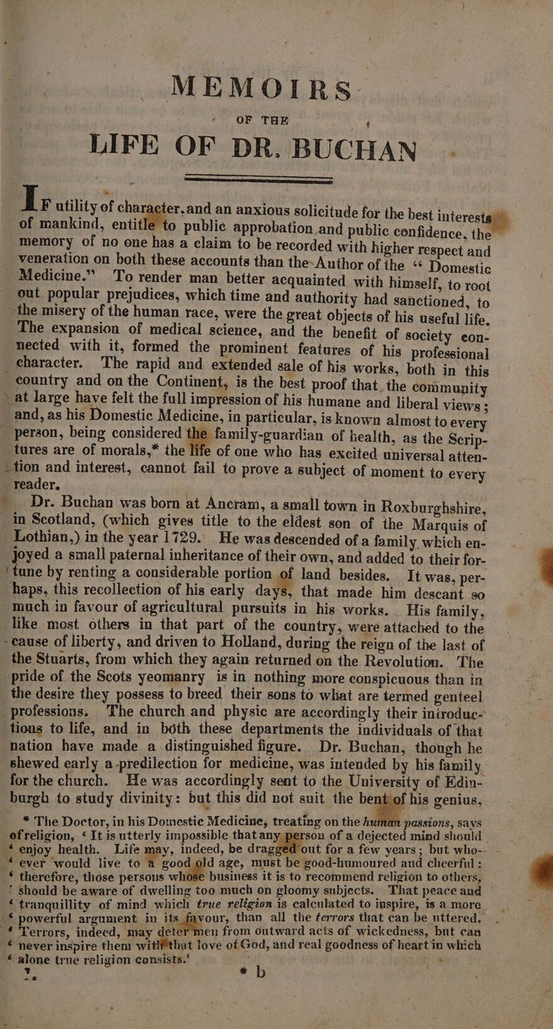 | MEMOIRS. LIFE OF DR. BUCHAN . I; utility of character, and an anxious solicitude for { i te of mankind, entitle to public approbation and public conti ae memory of no one has a claim to be recorded with higher respect and veneration on both these accounts than the-Author of the &lt;&lt; Domestic Medicine.” To render man better acquainted with himself, to root out popular prejudices, which time and authority had sanctioned to ‘the misery of the human race, were the great objects of his useful lite The expansion of medical science, and the benefit of society pani nected with it, formed the prominent features of his professional character. The rapid and extended sale of his works, both in this _ country and on the Continent, is the best proof that. the community » at large have felt the full impression of his humane and liberal views : and, as his Domestic Medicine, in particular, is known almost to every “person, being considered the family-guardian of health, as the Scrip- tures are of morals,* the life of one who has excited universal atten- _tion and interest, cannot fail to prove a subject of moment to every _ reader. ' Dr. Buchan was born at Ancram, a small town in Roxburghshire in Scotland, (which gives title to the eldest son of the Marquis of Lothian,) in the year 1729. He was descended of a family. which en- oyed a small paternal inheritance of their own, and added to their for- ‘tune by renting a considerable portion of land besides. It was, per- haps, this recollection of his early days, that made him descant so much in favour of agricultural pursuits in his. works. His family, like most others in that part of the country, were attached to the -eause of liberty, and driven to Holland, during the reign of the last of the Stuarts, from which they again returned on the Revolution. The pride of the Scots yeomanry is in nothing more conspicuous than in _the desire they possess to breed their sons to what are termed genteel _ professions. The church and physic are accordingly their iniroduc- tions to life, and in both these departments the individuals of that nation have made a distinguished figure. Dr. Buchan, though he shewed early a-predilection for medicine, was intended by his family for the church. He was accordingly sent to the University of Edin- burgh to study divinity: but this did not suit the bent of his genius, * The Doctor, in his Domestic Medicine, treating on the human passions, says ofreligion, ‘It is utterly impossible that any, person of a dejected mind should | ‘enjoy health. Life may, indeed, be dragged out for a few years; but who-- . 4 -* ever would live to a good old age, must be good-humoured and cheerful : * therefore, those persons whose business it is to recommend religion to others, * should be aware of dwelling too much on gloomy subjects. That peace and ¢ tranquillity of mind which true relégion is calculated to inspire, is a more -§ powerful argument in its a than all the ¢errors that can be uttered. € Terrors, indeed, may deter men from outward acts of wickedness, but can © never inspire them witlfthat love of God, and real goodness of heart in which “ alone true religion consists.’ ; et : % b =~ @