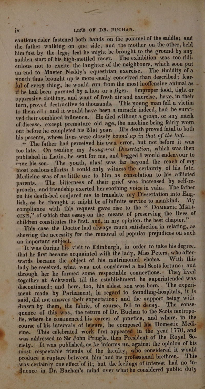 iv Lie OF DR. BUCHAN. cautious rider fastened both hands on the pommel of the saddle; and the father walking on one side, and the mother on the other, held him fast by the legs, lest he might be brought to the ground by any sudden start of his high-mettled racer. ‘The exhibition was too ridi- culous not to excite the laughter of the neighbours, which soon put an end to Master Neddy’s equestrian exercise. ‘The timidity ofa . youth thus, brought up is more easily conceived than described; -fear- ful of every thing, he would run from the most inoffensive animal as - if he had been pursued by a lion or a tiger. Improper food, tight or oppressive clothing, and want of fresh air and exercise, have, in their turn, proved destructive to thousands. This young man fell a victim to them all; and it would have been a miracle indeed, had he survi- ved their combined influence. He died without a groan, or any mark of disease, except premature old age, the machine being fairly worn - out before he completed his 21st year. His death proved fatal to both his parents, whose lives were closely bownd up in that of the lad. ‘¢ The father had perceived his own error, but not before it was too late. On reading my Inaugural Dissertation, which was then published in Latin, he sent for me, and begged I would endeavour to eave his son. The youth, alas! was far beyond the react of my&gt; most zealous efforts: I could only witness the certainty of his fate. Medicine was of as little use to him as consolation to his afilicted parents. The bitterness of. their grief was increased by self-re- - proach; and friendship exerted her soothing voice in vain. The father on his death-bed conjured me to translate my Dissertation into Eng- © lish, as he thought it might be of mfinite service to mankind. My ~ compliance with this request gave rise to the “ Domestic Mep1- CINE,” of which that essay on the means of preserving, the lives of — children constitutes the first, ani in my opinion, the best chapter.” This case the Doctor had always much satisfaction in relating, as shewing the necessity for the removal of popular prejudices on such an important subject. sath ‘Tt was during his visit to Edinburgh, in order to take his degree, that he first became acquainted with the lady, Miss Peters, who after- wards became the object of his matrimonial choice. With this lady he received, what was not considered a bad Scots fortune; and through her he formed some respectable connections. : ‘They lived together at Ackworth till the establishment he superintended was discontinued: and here, too, his eldest son was born. The experi- ment made by Parliament, in regard to foundling-hospitals, it is said, did not answer their expectation; and the support being with drawn by them, the fabric, of course, fell to decay. The conse- quence of this was, the return of Dr. Buchan to the Scots metropo- lis, where he commenced his career of practice, and where, in the — course of his intervals of leisure, he composed his Domestic Medi- cine. This celebrated work first appear in e year 1770, and was addressed to Sir John Pringle, then Px sident of the Royal So- ciety. It was published, as he informs us, against the opinion of his most respeetable friends of the faculty, . considered it would produce a rupture between him ‘and his professional brethren. ‘This __ was certainly one effect of it; but the feelings of interest had no in- uence in Dr. Buchan’s mind over whathe considered public duty “oi s