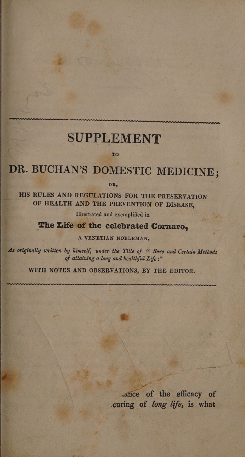 SUPPLEMENT tO | DR. BUCHAN’S DOMESTIC MEDICINE; HIS RULES AND REGULATIONS FOR THE PRESERVATION OF HEALTH AND THE PREVENTION OF DISEASE, Illustrated and exemplified in bd _ The Life of the celebrated Cornaro, ; A VENETIAN NOBLEMAN, As originally written by himself, under the Title of ‘ Sure and Certain Methods a of attaining a long and healthful Life ;’” WITH NOTES AND OBSERVATIONS, BY THE EDITOR. SILL LOL AL PPI, ~ ‘ hi’ ik : ey me ns Re eh ae ance of the efficacy of curing of long life, is what