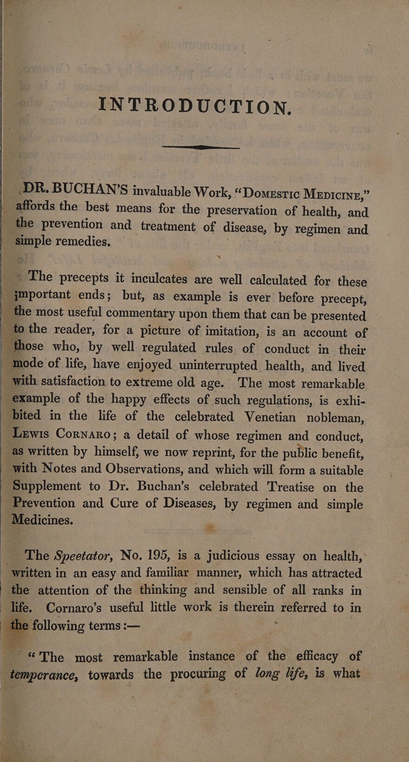 INTRODUCTION. _ DR. BUCHAN’S invaluable Work, “Domestic Mepicrnz,” _ affords the best means for the preservation of health, and i the prevention and treatment of disease, by regimen and _ simple remedies. : _~ The precepts it inculcates are well calculated for these ‘ymportant ends; but, as example is ever before precept, the most useful commentary upon them that can be presented | tothe reader, for a picture of imitation, is an account of _ those who, by well regulated rules of conduct in their _ mode of life, have enjoyed uninterrupted health, and lived ‘with satisfaction to extreme old age. The most remarkable example of the happy effects of such regulations, is exhi- bited in the life of the celebrated Venetian nobleman, Lewis Cornaro; a detail of whose regimen and conduct, as written by himself, we now reprint, for the public benefit, with Notes and Observations, and which will form a suitable Supplement to Dr. Buchan’s celebrated Treatise on the _ Prevention and Cure of Diseases, by regimen and simple Medicines. _ The Speetator, No. 195, is a judicious essay on health, _ written in an easy and familiar manner, which has attracted the attention of the thinking and sensible of all ranks in’ life. Cornaro’s useful little work is therein referred to in th 2 following terms :— lag The most remarkable instance of the efficacy of temperance, towards the procuring of long life, is what thane