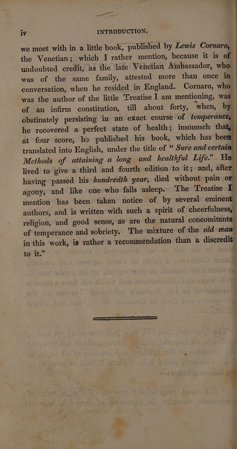 err iv - INTRODUCTION. we meet with in a little book, published by Lewes Cornaro, the Venetian; which I rather mention, because it is of was of the same family, attested’ more than once in obstinately persisting ‘in an exact course of temperance, translated into English, under the title of “* Sure and certain Methods of attaining a long and healthful Life.” - He religion, and good sense, as are the natural concomitants: of temperance and sobriety. The mixture of the old man in this work, is rather a recommendation than a discredit: to it.” 