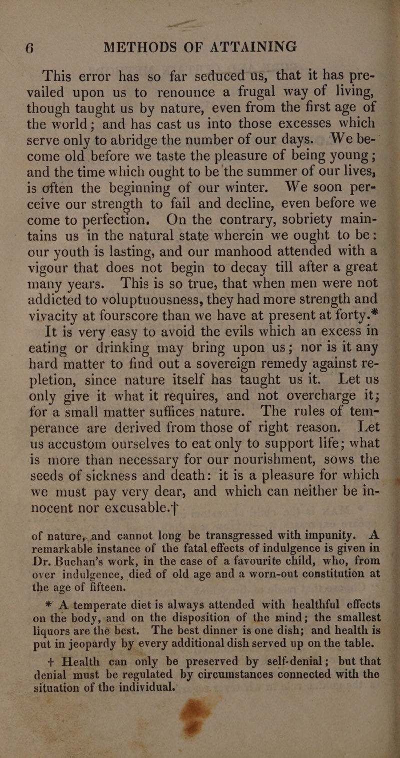 = 6 METHODS OF ATTAINING This error has so far seduced us, that it has pre- vailed upon us to renounce a frugal way of living, though taught us by nature, even from the first age of the world; and has cast us into those excesses which come old before we taste the pleasure of being young ; and the time which ought to be the summer of our lives, is often the beginning of our winter. We soon per- ceive our strength to fail and decline, even before we come to perfection. On the contrary, sobriety main- tains us in the natural state wherein we ought to be: our youth is lasting, and our manhood attended with a vigour that does not begin to decay till after a great many years. ‘This is so true, that when men were not addicted to voluptuousness, they had more strength and vivacity at fourscore than we have at present at forty.* It is very easy to avoid the evils which an excess in eating or drinking may bring upon us; nor Is it any hard matter to find out a sovereign remedy against re- pletion, since nature itself has taught us it. Let us for a small matter suffices nature. The rules of tem- perance are derived from those of right reason. Let us accustom ourselves to eat only to support life; what is more than necessary for our nourishment, sows the seeds of sickness and death: it is a pleasure for which nocent nor excusable.f of nature,and cannot long be transgressed with impunity. A remarkable instance of the fatal effects of indulgence is given in Dr. Buchan’s work, in the case of a favourite child, who, from over indulgence, died of old age and a worn-out constitution at the age of fifteen. * A temperate diet is always attended with healthful effects on the body, and on the disposition of the mind; the smallest liquors are the best. The best dinner is one dish; and health is put in jeopardy by every additional dish served up on the table. denial must be regulated by circumstances connected with the situation of the individual. ¢