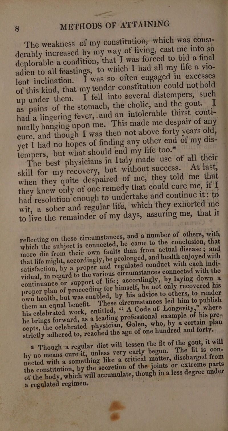 8 METHODS OF ATTAINING The weakness of my constitution, which was consI- derably increased by my way of living, cast me into $0 deplorable a condition, that 1 was forced to bid a final adieu to all feastings, to which I had all my life a vio- lent inclination. I was so often engaged in excesses of this kind, that my tender constitution could not hold up under them. I fell into several distempers, such as pains of the stomach, the cholic, and the gout. I had a lingering fever, and an intolerable thirst conti- nually hanging upon me. This made me despair of any cure, and though [ was then not above forty years old, yet I had no hopes of finding any other end of my dis- tempers, but what should end my life too.* The best physicians in Italy made use of all their skill for my recovery, but without success. At last, when they quite despaired of me, they told me that they knew only of one remedy that could cure me, if I had resolution enough to undertake and continue it: to wit, a sober and regular life, which they exhorted me to live the remainder of my days, assuring me, that i reflecting on these circumstances, and a number of others, with which the subject is connected, he came to the conclusion, that more die from their own faults than from actual disease ; and that life might, accordingly, be prolonged, and health enjoyed with satisfaction, by a proper and regulated conduct with each indi- vidual, in regard to the various circumstances connected with the continuance or support of life; accordingly, by laying down a proper plan of proceeding for himself, he not only recovered his own health, but was enabled, by his advice to others, to render them an equal benefit. These circumstances led him to publish his celebrated work, entitled, “ A Code of Longevity,” where he brings forward, as a leading professional example of his pre- cepts, the celebrated physician, Galen, who, by a certain plan strictly adhered to, reached the age of one hundred and forty. * Though’a regular diet will lessen the fit of the gout, it will by no means cureit, unless very early begun. The fit is con- nected with a something like a critical matter, discharged from the constitution, by the secretion of the joints or extreme parts of the body, which will accumulate, though in a less degree under a regulated regimen. ee arorr ~