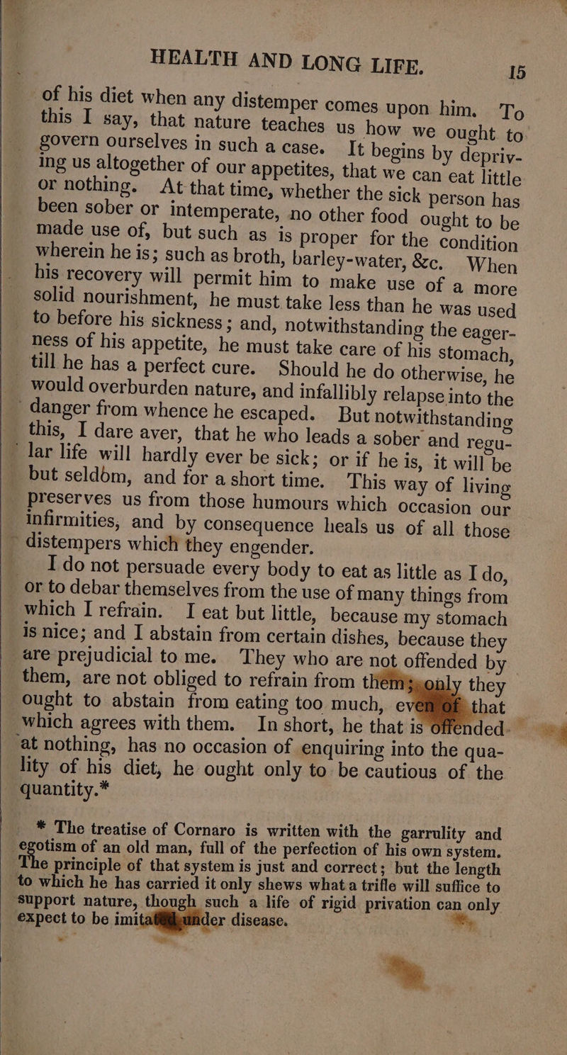 of his diet when any distemper comes upon him. To this I say, that nature teaches us how we ought to govern ourselves in such a case. It begins by depriy- Ing us altogether of our appetites, that we can eat little or nothing. At that time, whether the sick person has been sober or intemperate, no other food ought to be made use of, but such as is proper for the condition wherein he is; such as broth, barley-water, &amp;c. When his recovery will permit him to make use of a more solid nourishment, he must take less than he was used _ to before his sickness ; and, notwithstanding the eager- _ hess of his appetite, he must take care of his stomach till he has a perfect cure. Should he do otherwise, he would overburden nature, and infallibly relapse into the ' danger from whence he escaped. But notwithstandine _ this, I dare aver, that he who leads a sober and regu- lar life will hardly ever be sick; or if he is, it will be _ but seldbm, and for ashort time. This way of living _ preserves us from those humours which occasion our infirmities, and by consequence heals us of all those ~ distempers which they engender. __ Ido not persuade every body to eat as little as I do, or to debar themselves from the use of many things from which I refrain. I eat but little, because my stomach is nice; and I abstain from certain dishes, because they are prejudicial tome. They who are not offended by them, are not obliged to refrain from them sonl ought to abstain from eating too much, evé _ at nothing, has no occasion of enquiring into the qua- lity of his diet, he ought only to be cautious of the quantity.* _ * The treatise of Cornaro is written with the garrulity and . aie of an old man, full of the perfection of his own system. € principle of that system is just and correct; but the length to which he has carried it only shews what. trifle will suffice to expect to be imitatiilgunder disease. “ “ie *