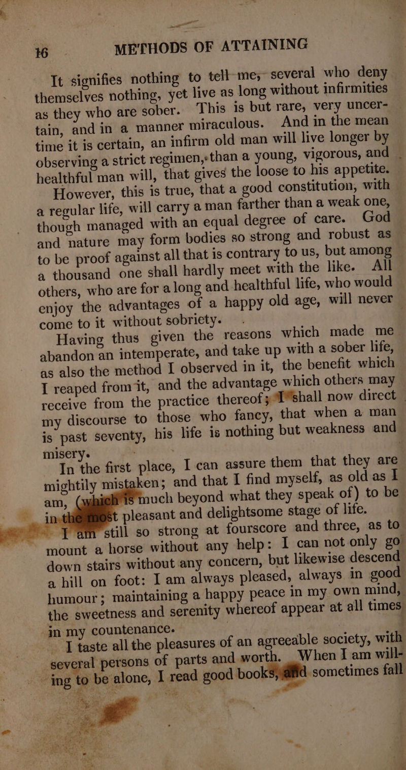 a aT 16 METHODS OF ATTAINING It signifies nothing to tell-me;~ several who deny themselves nothing, yet live as long without infirmities as they who are sober. This is but rare, very uncer- — tain, and in a manner miraculous. And in the mean time it is certain, an infirm old man will live longer by observing a strict regimen,sthan a young, vigorous, and _ healthful man will, that gives the loose to his appetite. — However, this is true, that a good constitution, with a regular life, will carry @ man farther than a weak one, though managed with an equal degree of care. God and nature may form bodies so strong and robust as — to be proof against all that is contrary to us, but among a thousand one shall hardly meet with the like. All others, who are for along and healthful life, who would enjoy the advantages of a happy old age, will never come to it without sobriety. 3 Having thus given the reasons which made me abandon an intemperate, and take up with a sober life, as also the method I observed in it, the benefit which I reaped from it, and the advantage which others may receive from the practice thereof 3 1shall now direct my discourse to those who fancy, that when a man is past seventy, his life is nothing but weakness and misery. 7 : | In the first place, I can assure them that they are mightily mistaken; and that I find myself, as old as I ‘effi uch beyond what they speak of) to be ) pleasant and delightsome stage of life. oe still so strong at fourscore and three, as to mount a horse without any help: I can not only go down stairs without any concern, but likewise descend a hill on foot: I am always pleased, always in good humour; maintaining a happy peace in my own mind, the sweetness and serenity whereof appear at all times ‘in my countenance. | | ~ J taste all the pleasures of an agreeable society, with several persons of parts and worth. | When I am will- ing to be alone, I read good boo sometimes fall — , My a  any. a ‘&gt; Re i$ A 4 a = yo 2